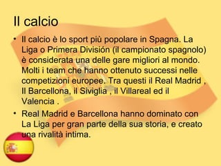 Il calcio
• Il calcio è lo sport più popolare in Spagna. La
Liga o Primera División (il campionato spagnolo)
è considerata una delle gare migliori al mondo.
Molti i team che hanno ottenuto successi nelle
competizioni europee. Tra questi il Real Madrid ,
Il Barcellona, il Siviglia , il Villareal ed il
Valencia .
• Real Madrid e Barcellona hanno dominato con
La Liga per gran parte della sua storia, e creato
una rivalità intima.
 