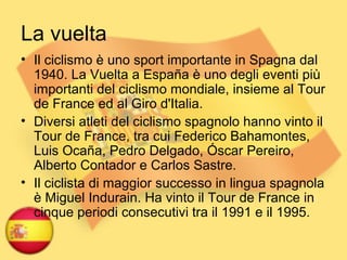 La vuelta
• Il ciclismo è uno sport importante in Spagna dal
1940. La Vuelta a España è uno degli eventi più
importanti del ciclismo mondiale, insieme al Tour
de France ed al Giro d'Italia.
• Diversi atleti del ciclismo spagnolo hanno vinto il
Tour de France, tra cui Federico Bahamontes,
Luis Ocaña, Pedro Delgado, Óscar Pereiro,
Alberto Contador e Carlos Sastre.
• Il ciclista di maggior successo in lingua spagnola
è Miguel Indurain. Ha vinto il Tour de France in
cinque periodi consecutivi tra il 1991 e il 1995.
 