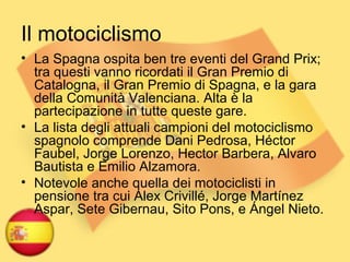 Il motociclismo
• La Spagna ospita ben tre eventi del Grand Prix;
tra questi vanno ricordati il Gran Premio di
Catalogna, il Gran Premio di Spagna, e la gara
della Comunità Valenciana. Alta è la
partecipazione in tutte queste gare.
• La lista degli attuali campioni del motociclismo
spagnolo comprende Dani Pedrosa, Héctor
Faubel, Jorge Lorenzo, Hector Barbera, Alvaro
Bautista e Emilio Alzamora.
• Notevole anche quella dei motociclisti in
pensione tra cui Alex Crivillé, Jorge Martínez
Aspar, Sete Gibernau, Sito Pons, e Ángel Nieto.
 