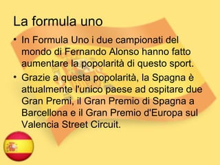 La formula uno
• In Formula Uno i due campionati del
mondo di Fernando Alonso hanno fatto
aumentare la popolarità di questo sport.
• Grazie a questa popolarità, la Spagna è
attualmente l'unico paese ad ospitare due
Gran Premi, il Gran Premio di Spagna a
Barcellona e il Gran Premio d'Europa sul
Valencia Street Circuit.
 
