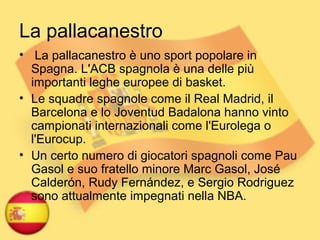 La pallacanestro
• La pallacanestro è uno sport popolare in
Spagna. L'ACB spagnola è una delle più
importanti leghe europee di basket.
• Le squadre spagnole come il Real Madrid, il
Barcelona e lo Joventud Badalona hanno vinto
campionati internazionali come l'Eurolega o
l'Eurocup.
• Un certo numero di giocatori spagnoli come Pau
Gasol e suo fratello minore Marc Gasol, José
Calderón, Rudy Fernández, e Sergio Rodriguez
sono attualmente impegnati nella NBA.
 
