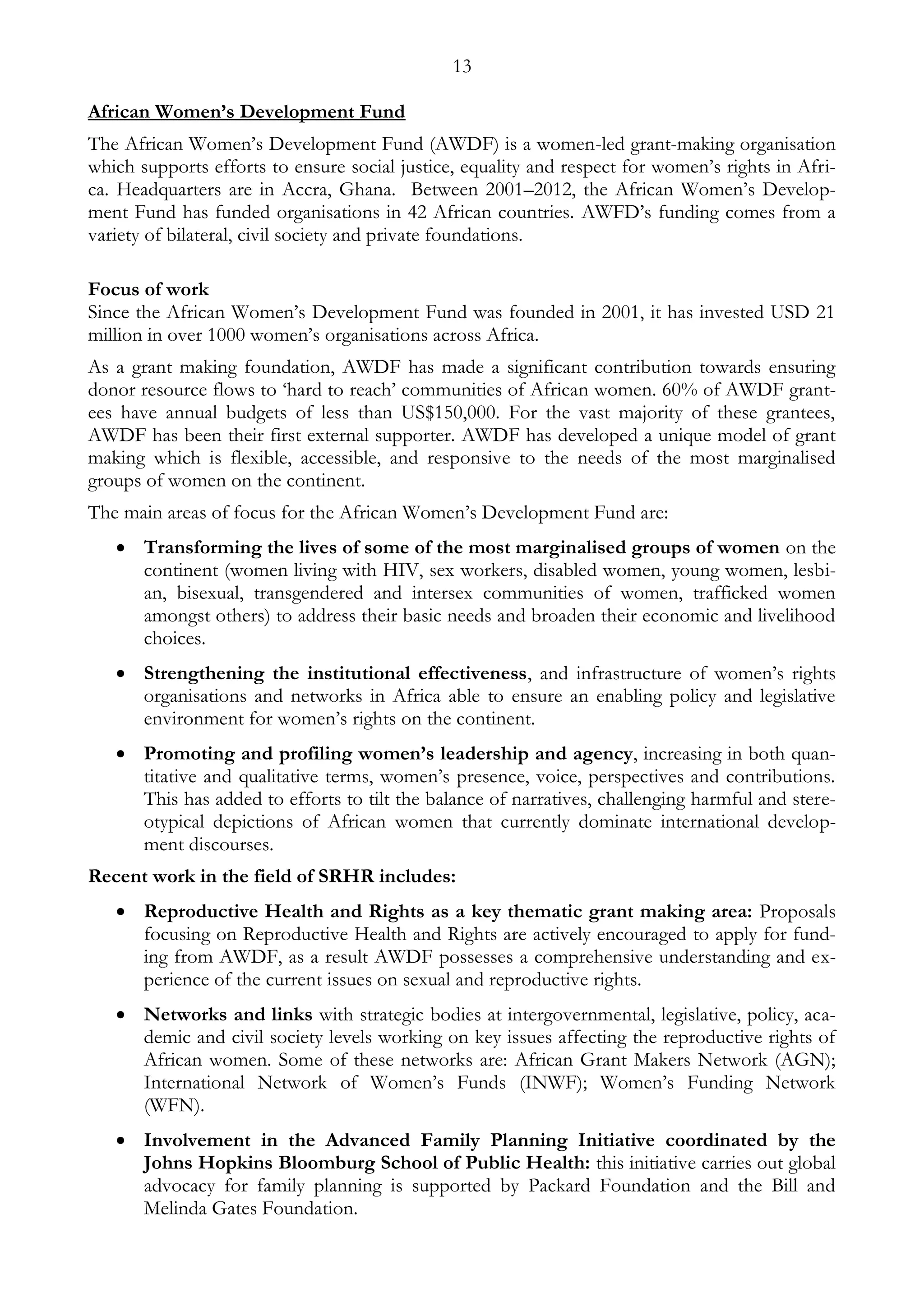 13 
African Women’s Development Fund 
The African Women’s Development Fund (AWDF) is a women-led grant-making organisation 
which supports efforts to ensure social justice, equality and respect for women’s rights in Afri-ca. 
Headquarters are in Accra, Ghana. Between 2001–2012, the African Women’s Develop-ment 
Fund has funded organisations in 42 African countries. AWFD’s funding comes from a 
variety of bilateral, civil society and private foundations. 
Focus of work 
Since the African Women’s Development Fund was founded in 2001, it has invested USD 21 
million in over 1000 women’s organisations across Africa. 
As a grant making foundation, AWDF has made a significant contribution towards ensuring 
donor resource flows to ‘hard to reach’ communities of African women. 60% of AWDF grant-ees 
have annual budgets of less than US$150,000. For the vast majority of these grantees, 
AWDF has been their first external supporter. AWDF has developed a unique model of grant 
making which is flexible, accessible, and responsive to the needs of the most marginalised 
groups of women on the continent. 
The main areas of focus for the African Women’s Development Fund are: 
 Transforming the lives of some of the most marginalised groups of women on the 
continent (women living with HIV, sex workers, disabled women, young women, lesbi-an, 
bisexual, transgendered and intersex communities of women, trafficked women 
amongst others) to address their basic needs and broaden their economic and livelihood 
choices. 
 Strengthening the institutional effectiveness, and infrastructure of women’s rights 
organisations and networks in Africa able to ensure an enabling policy and legislative 
environment for women’s rights on the continent. 
 Promoting and profiling women’s leadership and agency, increasing in both quan-titative 
and qualitative terms, women’s presence, voice, perspectives and contributions. 
This has added to efforts to tilt the balance of narratives, challenging harmful and stere-otypical 
depictions of African women that currently dominate international develop-ment 
discourses. 
Recent work in the field of SRHR includes: 
 Reproductive Health and Rights as a key thematic grant making area: Proposals 
focusing on Reproductive Health and Rights are actively encouraged to apply for fund-ing 
from AWDF, as a result AWDF possesses a comprehensive understanding and ex-perience 
of the current issues on sexual and reproductive rights. 
 Networks and links with strategic bodies at intergovernmental, legislative, policy, aca-demic 
and civil society levels working on key issues affecting the reproductive rights of 
African women. Some of these networks are: African Grant Makers Network (AGN); 
International Network of Women’s Funds (INWF); Women’s Funding Network 
(WFN). 
 Involvement in the Advanced Family Planning Initiative coordinated by the 
Johns Hopkins Bloomburg School of Public Health: this initiative carries out global 
advocacy for family planning is supported by Packard Foundation and the Bill and 
Melinda Gates Foundation. 
 