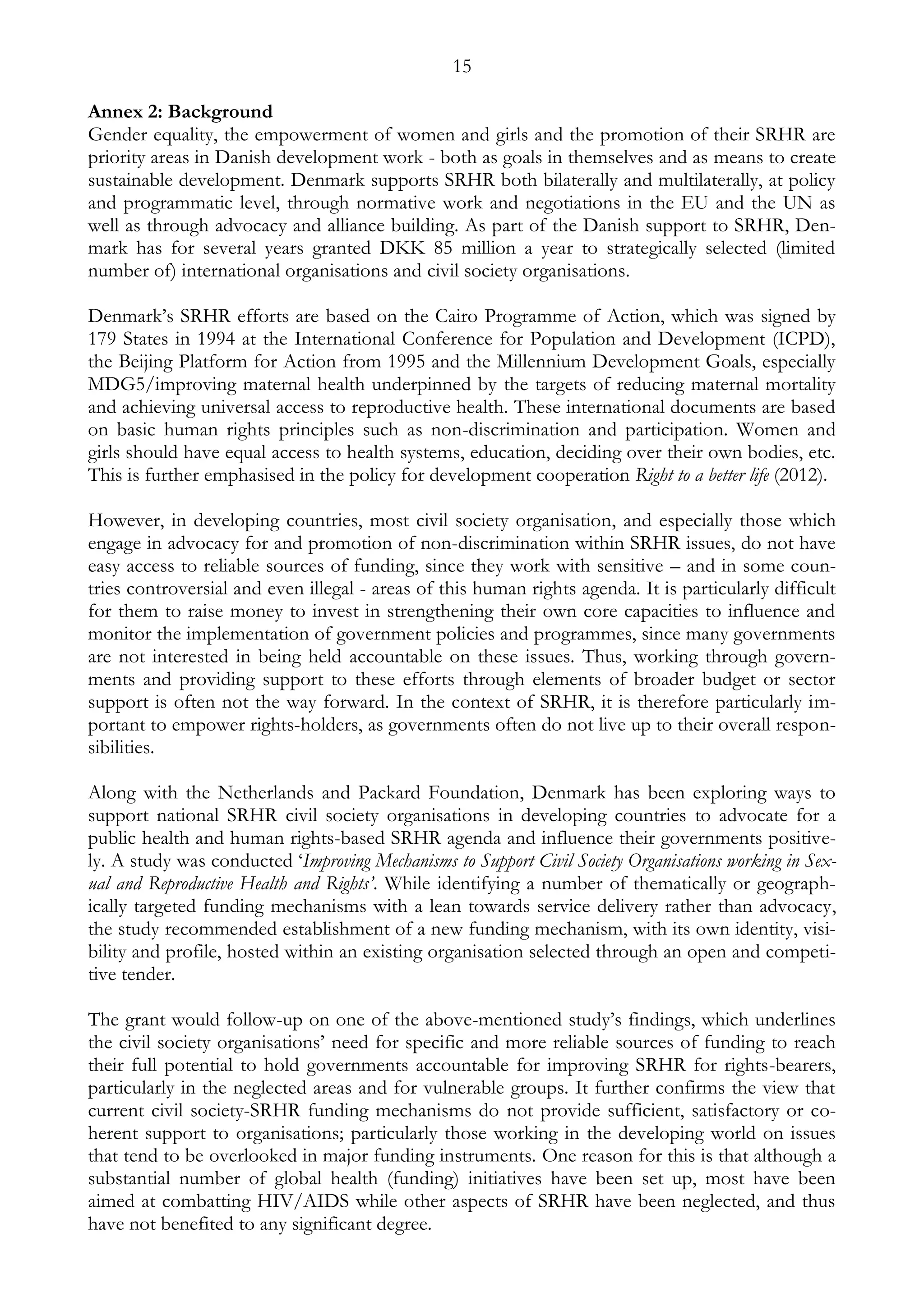 15 
Annex 2: Background 
Gender equality, the empowerment of women and girls and the promotion of their SRHR are 
priority areas in Danish development work - both as goals in themselves and as means to create 
sustainable development. Denmark supports SRHR both bilaterally and multilaterally, at policy 
and programmatic level, through normative work and negotiations in the EU and the UN as 
well as through advocacy and alliance building. As part of the Danish support to SRHR, Den-mark 
has for several years granted DKK 85 million a year to strategically selected (limited 
number of) international organisations and civil society organisations. 
Denmark’s SRHR efforts are based on the Cairo Programme of Action, which was signed by 
179 States in 1994 at the International Conference for Population and Development (ICPD), 
the Beijing Platform for Action from 1995 and the Millennium Development Goals, especially 
MDG5/improving maternal health underpinned by the targets of reducing maternal mortality 
and achieving universal access to reproductive health. These international documents are based 
on basic human rights principles such as non-discrimination and participation. Women and 
girls should have equal access to health systems, education, deciding over their own bodies, etc. 
This is further emphasised in the policy for development cooperation Right to a better life (2012). 
However, in developing countries, most civil society organisation, and especially those which 
engage in advocacy for and promotion of non-discrimination within SRHR issues, do not have 
easy access to reliable sources of funding, since they work with sensitive – and in some coun-tries 
controversial and even illegal - areas of this human rights agenda. It is particularly difficult 
for them to raise money to invest in strengthening their own core capacities to influence and 
monitor the implementation of government policies and programmes, since many governments 
are not interested in being held accountable on these issues. Thus, working through govern-ments 
and providing support to these efforts through elements of broader budget or sector 
support is often not the way forward. In the context of SRHR, it is therefore particularly im-portant 
to empower rights-holders, as governments often do not live up to their overall respon-sibilities. 
Along with the Netherlands and Packard Foundation, Denmark has been exploring ways to 
support national SRHR civil society organisations in developing countries to advocate for a 
public health and human rights-based SRHR agenda and influence their governments positive-ly. 
A study was conducted ‘Improving Mechanisms to Support Civil Society Organisations working in Sex-ual 
and Reproductive Health and Rights’. While identifying a number of thematically or geograph-ically 
targeted funding mechanisms with a lean towards service delivery rather than advocacy, 
the study recommended establishment of a new funding mechanism, with its own identity, visi-bility 
and profile, hosted within an existing organisation selected through an open and competi-tive 
tender. 
The grant would follow-up on one of the above-mentioned study’s findings, which underlines 
the civil society organisations’ need for specific and more reliable sources of funding to reach 
their full potential to hold governments accountable for improving SRHR for rights-bearers, 
particularly in the neglected areas and for vulnerable groups. It further confirms the view that 
current civil society-SRHR funding mechanisms do not provide sufficient, satisfactory or co-herent 
support to organisations; particularly those working in the developing world on issues 
that tend to be overlooked in major funding instruments. One reason for this is that although a 
substantial number of global health (funding) initiatives have been set up, most have been 
aimed at combatting HIV/AIDS while other aspects of SRHR have been neglected, and thus 
have not benefited to any significant degree. 
 
