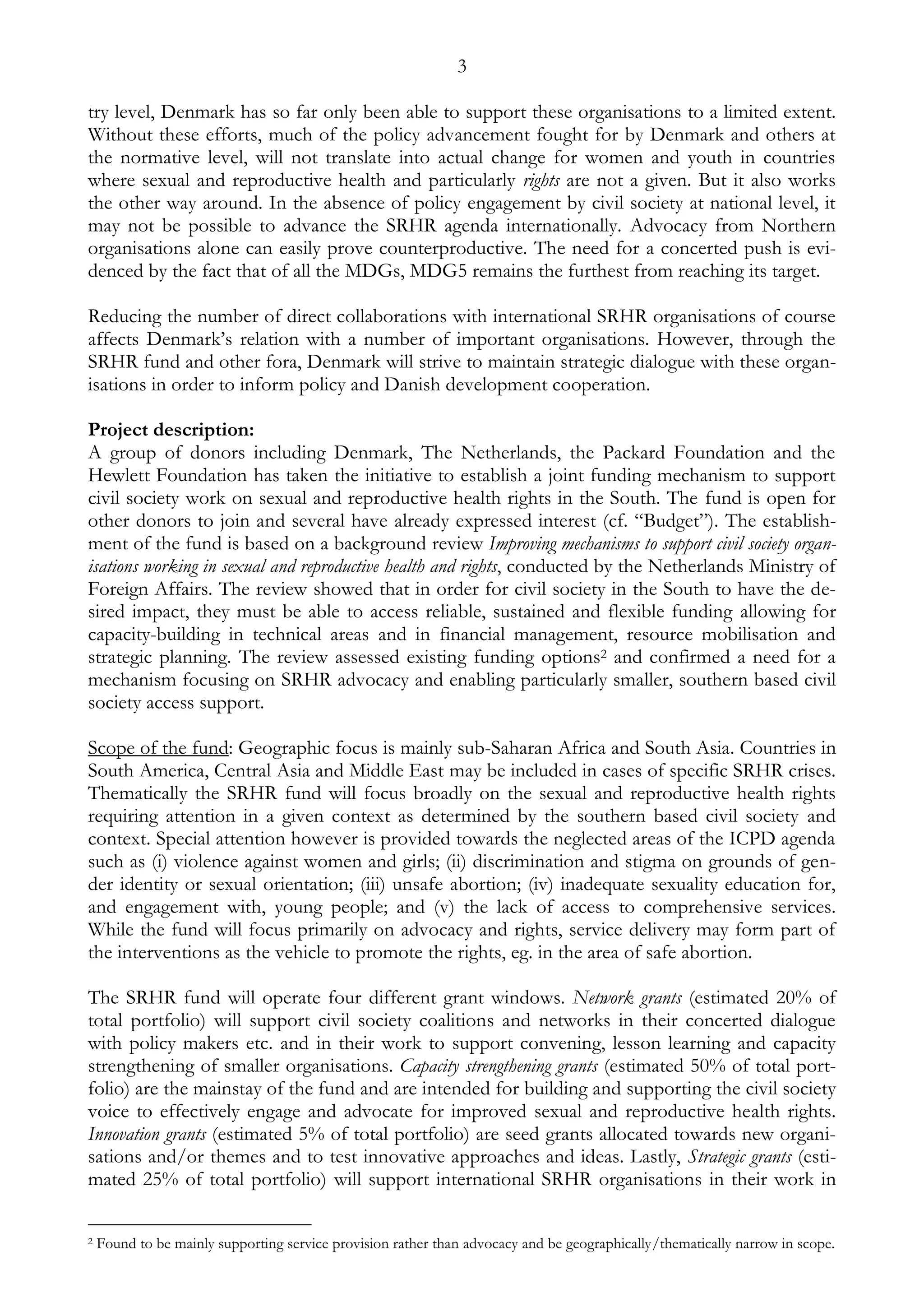 3 
try level, Denmark has so far only been able to support these organisations to a limited extent. 
Without these efforts, much of the policy advancement fought for by Denmark and others at 
the normative level, will not translate into actual change for women and youth in countries 
where sexual and reproductive health and particularly rights are not a given. But it also works 
the other way around. In the absence of policy engagement by civil society at national level, it 
may not be possible to advance the SRHR agenda internationally. Advocacy from Northern 
organisations alone can easily prove counterproductive. The need for a concerted push is evi-denced 
by the fact that of all the MDGs, MDG5 remains the furthest from reaching its target. 
Reducing the number of direct collaborations with international SRHR organisations of course 
affects Denmark’s relation with a number of important organisations. However, through the 
SRHR fund and other fora, Denmark will strive to maintain strategic dialogue with these organ-isations 
in order to inform policy and Danish development cooperation. 
Project description: 
A group of donors including Denmark, The Netherlands, the Packard Foundation and the 
Hewlett Foundation has taken the initiative to establish a joint funding mechanism to support 
civil society work on sexual and reproductive health rights in the South. The fund is open for 
other donors to join and several have already expressed interest (cf. “Budget”). The establish-ment 
of the fund is based on a background review Improving mechanisms to support civil society organ-isations 
working in sexual and reproductive health and rights, conducted by the Netherlands Ministry of 
Foreign Affairs. The review showed that in order for civil society in the South to have the de-sired 
impact, they must be able to access reliable, sustained and flexible funding allowing for 
capacity-building in technical areas and in financial management, resource mobilisation and 
strategic planning. The review assessed existing funding options2 and confirmed a need for a 
mechanism focusing on SRHR advocacy and enabling particularly smaller, southern based civil 
society access support. 
Scope of the fund: Geographic focus is mainly sub-Saharan Africa and South Asia. Countries in 
South America, Central Asia and Middle East may be included in cases of specific SRHR crises. 
Thematically the SRHR fund will focus broadly on the sexual and reproductive health rights 
requiring attention in a given context as determined by the southern based civil society and 
context. Special attention however is provided towards the neglected areas of the ICPD agenda 
such as (i) violence against women and girls; (ii) discrimination and stigma on grounds of gen-der 
identity or sexual orientation; (iii) unsafe abortion; (iv) inadequate sexuality education for, 
and engagement with, young people; and (v) the lack of access to comprehensive services. 
While the fund will focus primarily on advocacy and rights, service delivery may form part of 
the interventions as the vehicle to promote the rights, eg. in the area of safe abortion. 
The SRHR fund will operate four different grant windows. Network grants (estimated 20% of 
total portfolio) will support civil society coalitions and networks in their concerted dialogue 
with policy makers etc. and in their work to support convening, lesson learning and capacity 
strengthening of smaller organisations. Capacity strengthening grants (estimated 50% of total port-folio) 
are the mainstay of the fund and are intended for building and supporting the civil society 
voice to effectively engage and advocate for improved sexual and reproductive health rights. 
Innovation grants (estimated 5% of total portfolio) are seed grants allocated towards new organi-sations 
and/or themes and to test innovative approaches and ideas. Lastly, Strategic grants (esti-mated 
25% of total portfolio) will support international SRHR organisations in their work in 
2 Found to be mainly supporting service provision rather than advocacy and be geographically/thematically narrow in scope. 
 
