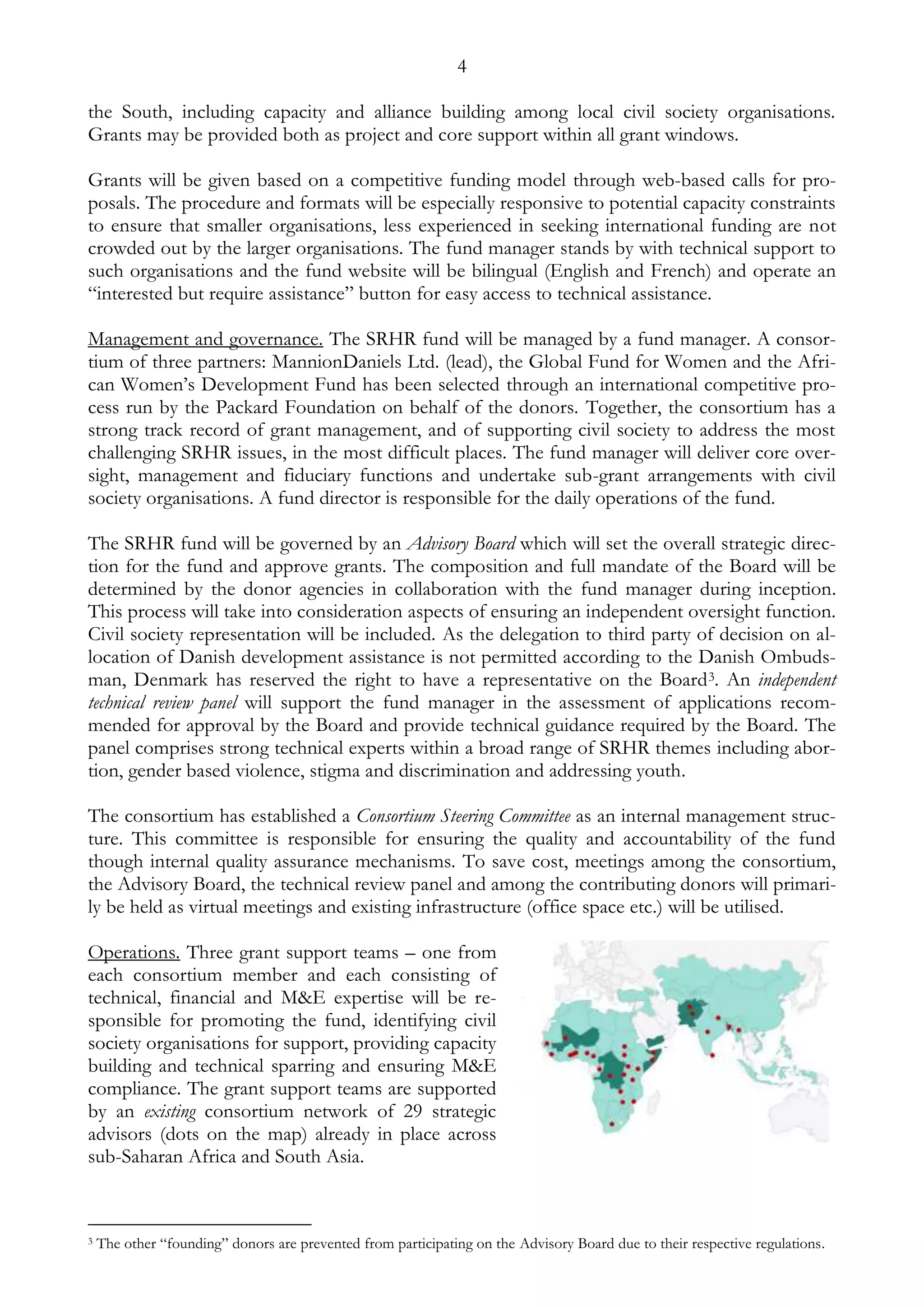 4 
the South, including capacity and alliance building among local civil society organisations. 
Grants may be provided both as project and core support within all grant windows. 
Grants will be given based on a competitive funding model through web-based calls for pro-posals. 
The procedure and formats will be especially responsive to potential capacity constraints 
to ensure that smaller organisations, less experienced in seeking international funding are not 
crowded out by the larger organisations. The fund manager stands by with technical support to 
such organisations and the fund website will be bilingual (English and French) and operate an 
“interested but require assistance” button for easy access to technical assistance. 
Management and governance. The SRHR fund will be managed by a fund manager. A consor-tium 
of three partners: MannionDaniels Ltd. (lead), the Global Fund for Women and the Afri-can 
Women’s Development Fund has been selected through an international competitive pro-cess 
run by the Packard Foundation on behalf of the donors. Together, the consortium has a 
strong track record of grant management, and of supporting civil society to address the most 
challenging SRHR issues, in the most difficult places. The fund manager will deliver core over-sight, 
management and fiduciary functions and undertake sub-grant arrangements with civil 
society organisations. A fund director is responsible for the daily operations of the fund. 
The SRHR fund will be governed by an Advisory Board which will set the overall strategic direc-tion 
for the fund and approve grants. The composition and full mandate of the Board will be 
determined by the donor agencies in collaboration with the fund manager during inception. 
This process will take into consideration aspects of ensuring an independent oversight function. 
Civil society representation will be included. As the delegation to third party of decision on al-location 
of Danish development assistance is not permitted according to the Danish Ombuds-man, 
Denmark has reserved the right to have a representative on the Board3. An independent 
technical review panel will support the fund manager in the assessment of applications recom-mended 
for approval by the Board and provide technical guidance required by the Board. The 
panel comprises strong technical experts within a broad range of SRHR themes including abor-tion, 
gender based violence, stigma and discrimination and addressing youth. 
The consortium has established a Consortium Steering Committee as an internal management struc-ture. 
This committee is responsible for ensuring the quality and accountability of the fund 
though internal quality assurance mechanisms. To save cost, meetings among the consortium, 
the Advisory Board, the technical review panel and among the contributing donors will primari-ly 
be held as virtual meetings and existing infrastructure (office space etc.) will be utilised. 
Operations. Three grant support teams – one from 
each consortium member and each consisting of 
technical, financial and M&E expertise will be re-sponsible 
for promoting the fund, identifying civil 
society organisations for support, providing capacity 
building and technical sparring and ensuring M&E 
compliance. The grant support teams are supported 
by an existing consortium network of 29 strategic 
advisors (dots on the map) already in place across 
sub-Saharan Africa and South Asia. 
3 The other “founding” donors are prevented from participating on the Advisory Board due to their respective regulations. 
 