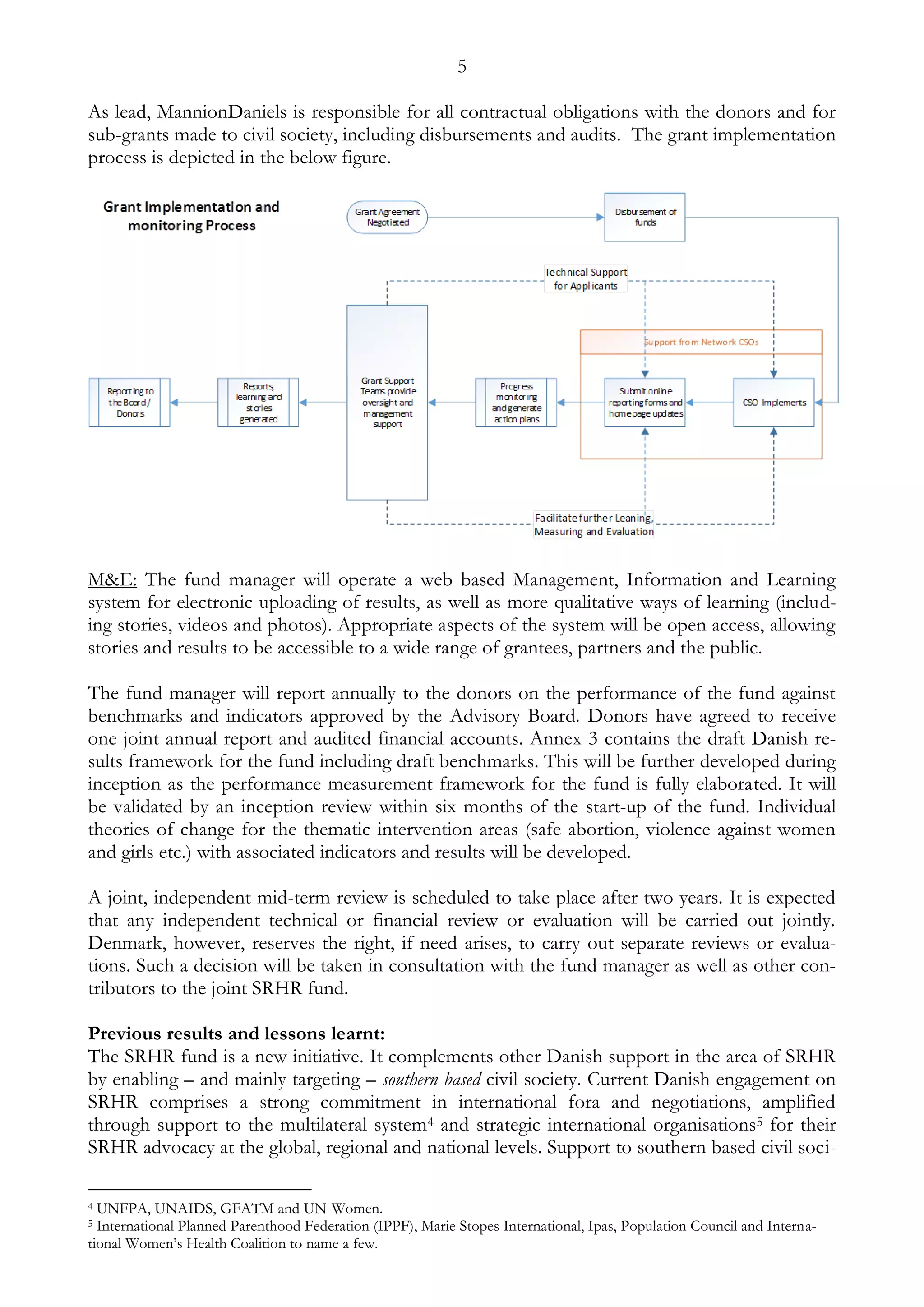 5 
As lead, MannionDaniels is responsible for all contractual obligations with the donors and for 
sub-grants made to civil society, including disbursements and audits. The grant implementation 
process is depicted in the below figure. 
M&E: The fund manager will operate a web based Management, Information and Learning 
system for electronic uploading of results, as well as more qualitative ways of learning (includ-ing 
stories, videos and photos). Appropriate aspects of the system will be open access, allowing 
stories and results to be accessible to a wide range of grantees, partners and the public. 
The fund manager will report annually to the donors on the performance of the fund against 
benchmarks and indicators approved by the Advisory Board. Donors have agreed to receive 
one joint annual report and audited financial accounts. Annex 3 contains the draft Danish re-sults 
framework for the fund including draft benchmarks. This will be further developed during 
inception as the performance measurement framework for the fund is fully elaborated. It will 
be validated by an inception review within six months of the start-up of the fund. Individual 
theories of change for the thematic intervention areas (safe abortion, violence against women 
and girls etc.) with associated indicators and results will be developed. 
A joint, independent mid-term review is scheduled to take place after two years. It is expected 
that any independent technical or financial review or evaluation will be carried out jointly. 
Denmark, however, reserves the right, if need arises, to carry out separate reviews or evalua-tions. 
Such a decision will be taken in consultation with the fund manager as well as other con-tributors 
to the joint SRHR fund. 
Previous results and lessons learnt: 
The SRHR fund is a new initiative. It complements other Danish support in the area of SRHR 
by enabling – and mainly targeting – southern based civil society. Current Danish engagement on 
SRHR comprises a strong commitment in international fora and negotiations, amplified 
through support to the multilateral system4 and strategic international organisations5 for their 
SRHR advocacy at the global, regional and national levels. Support to southern based civil soci- 
4 UNFPA, UNAIDS, GFATM and UN-Women. 
5 International Planned Parenthood Federation (IPPF), Marie Stopes International, Ipas, Population Council and Interna-tional 
Women’s Health Coalition to name a few. 
 
