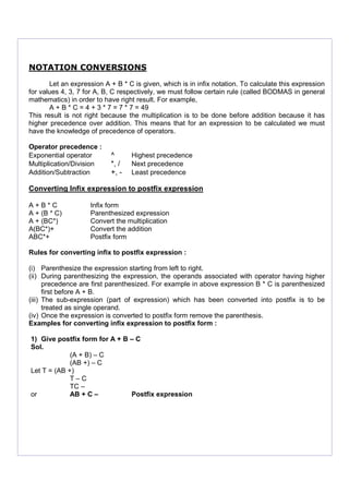 NOTATION CONVERSIONS
Let an expression A + B * C is given, which is in infix notation. To calculate this expression
for values 4, 3, 7 for A, B, C respectively, we must follow certain rule (called BODMAS in general
mathematics) in order to have right result. For example,
A + B * C = 4 + 3 * 7 = 7 * 7 = 49
This result is not right because the multiplication is to be done before addition because it has
higher precedence over addition. This means that for an expression to be calculated we must
have the knowledge of precedence of operators.
Operator precedence :
Exponential operator ^ Highest precedence
Multiplication/Division *, / Next precedence
Addition/Subtraction +, - Least precedence
Converting Infix expression to postfix expression
A + B * C Infix form
A + (B * C) Parenthesized expression
A + (BC*) Convert the multiplication
A(BC*)+ Convert the addition
ABC*+ Postfix form
Rules for converting infix to postfix expression :
(i) Parenthesize the expression starting from left to right.
(ii) During parenthesizing the expression, the operands associated with operator having higher
precedence are first parenthesized. For example in above expression B * C is parenthesized
first before A + B.
(iii) The sub-expression (part of expression) which has been converted into postfix is to be
treated as single operand.
(iv) Once the expression is converted to postfix form remove the parenthesis.
Examples for converting infix expression to postfix form :
1) Give postfix form for A + B – C
Sol.
(A + B) – C
(AB +) – C
Let T = (AB +)
T – C
TC –
or AB + C – Postfix expression
 