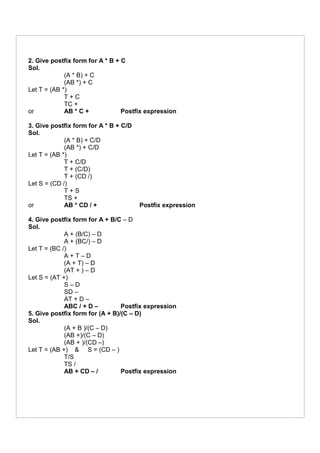 2. Give postfix form for A * B + C
Sol.
(A * B) + C
(AB *) + C
Let T = (AB *)
T + C
TC +
or AB * C + Postfix expression
3. Give postfix form for A * B + C/D
Sol.
(A * B) + C/D
(AB *) + C/D
Let T = (AB *)
T + C/D
T + (C/D)
T + (CD /)
Let S = (CD /)
T + S
TS +
or AB * CD / + Postfix expression
4. Give postfix form for A + B/C – D
Sol.
A + (B/C) – D
A + (BC/) – D
Let T = (BC /)
A + T – D
(A + T) – D
(AT + ) – D
Let S = (AT +)
S – D
SD –
AT + D –
ABC / + D – Postfix expression
5. Give postfix form for (A + B)/(C – D)
Sol.
(A + B )/(C – D)
(AB +)/(C – D)
(AB + )/(CD –)
Let T = (AB +) & S = (CD – )
T/S
TS /
AB + CD – / Postfix expression
 