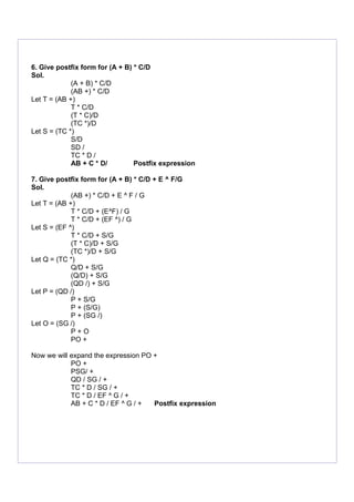 6. Give postfix form for (A + B) * C/D
Sol.
(A + B) * C/D
(AB +) * C/D
Let T = (AB +)
T * C/D
(T * C)/D
(TC *)/D
Let S = (TC *)
S/D
SD /
TC * D /
AB + C * D/ Postfix expression
7. Give postfix form for (A + B) * C/D + E ^ F/G
Sol.
(AB +) * C/D + E ^ F / G
Let T = (AB +)
T * C/D + (E^F) / G
T * C/D + (EF ^) / G
Let S = (EF ^)
T * C/D + S/G
(T * C)/D + S/G
(TC *)/D + S/G
Let Q = (TC *)
Q/D + S/G
(Q/D) + S/G
(QD /) + S/G
Let P = (QD /)
P + S/G
P + (S/G)
P + (SG /)
Let O = (SG /)
P + O
PO +
Now we will expand the expression PO +
PO +
PSG/ +
QD / SG / +
TC * D / SG / +
TC * D / EF ^ G / +
AB + C * D / EF ^ G / + Postfix expression
 