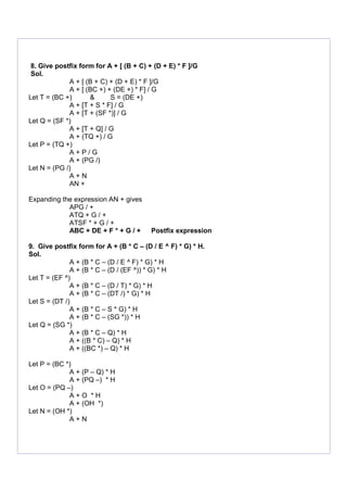 8. Give postfix form for A + [ (B + C) + (D + E) * F ]/G
Sol.
A + [ (B + C) + (D + E) * F ]/G
A + [ (BC +) + (DE +) * F] / G
Let T = (BC +) & S = (DE +)
A + [T + S * F] / G
A + [T + (SF *)] / G
Let Q = (SF *)
A + [T + Q] / G
A + (TQ +) / G
Let P = (TQ +)
A + P / G
A + (PG /)
Let N = (PG /)
A + N
AN +
Expanding the expression AN + gives
APG / +
ATQ + G / +
ATSF * + G / +
ABC + DE + F * + G / + Postfix expression
9. Give postfix form for A + (B * C – (D / E ^ F) * G) * H.
Sol.
A + (B * C – (D / E ^ F) * G) * H
A + (B * C – (D / (EF ^)) * G) * H
Let T = (EF ^)
A + (B * C – (D / T) * G) * H
A + (B * C – (DT /) * G) * H
Let S = (DT /)
A + (B * C – S * G) * H
A + (B * C – (SG *)) * H
Let Q = (SG *)
A + (B * C – Q) * H
A + ((B * C) – Q) * H
A + ((BC *) – Q) * H
Let P = (BC *)
A + (P – Q) * H
A + (PQ –) * H
Let O = (PQ –)
A + O * H
A + (OH *)
Let N = (OH *)
A + N
 