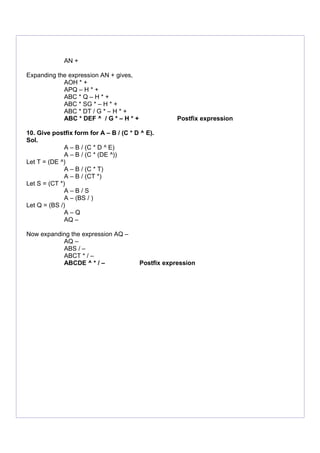 AN +
Expanding the expression AN + gives,
AOH * +
APQ – H * +
ABC * Q – H * +
ABC * SG * – H * +
ABC * DT / G * – H * +
ABC * DEF ^ / G * – H * + Postfix expression
10. Give postfix form for A – B / (C * D ^ E).
Sol.
A – B / (C * D ^ E)
A – B / (C * (DE ^))
Let T = (DE ^)
A – B / (C * T)
A – B / (CT *)
Let S = (CT *)
A – B / S
A – (BS / )
Let Q = (BS /)
A – Q
AQ –
Now expanding the expression AQ –
AQ –
ABS / –
ABCT * / –
ABCDE ^ * / – Postfix expression
 