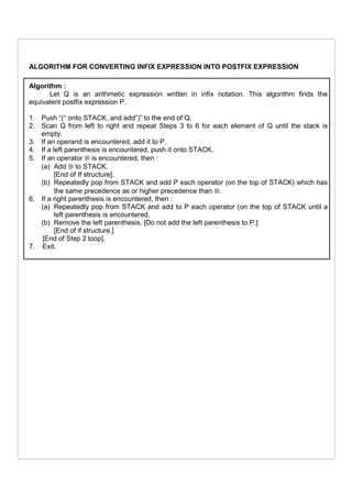 ALGORITHM FOR CONVERTING INFIX EXPRESSION INTO POSTFIX EXPRESSION
Algorithm :
Let Q is an arithmetic expression written in infix notation. This algorithm finds the
equivalent postfix expression P.
1. Push “(“ onto STACK, and add”)” to the end of Q.
2. Scan Q from left to right and repeat Steps 3 to 6 for each element of Q until the stack is
empty.
3. If an operand is encountered, add it to P.
4. If a left parenthesis is encountered, push it onto STACK.
5. If an operator ⊗ is encountered, then :
(a) Add ⊗ to STACK.
[End of If structure].
(b) Repeatedly pop from STACK and add P each operator (on the top of STACK) which has
the same precedence as or higher precedence than ⊗.
6. If a right parenthesis is encountered, then :
(a) Repeatedly pop from STACK and add to P each operator (on the top of STACK until a
left parenthesis is encountered.
(b) Remove the left parenthesis. [Do not add the left parenthesis to P.]
[End of if structure.]
[End of Step 2 loop].
7. Exit.
 