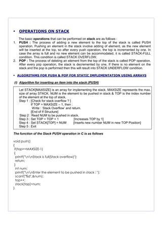 OPERATIONS ON STACK
The basic operations that can be performed on stack are as follows :
1. PUSH : The process of adding a new element to the top of the stack is called PUSH
operation. Pushing an element in the stack involve adding of element, as the new element
will be inserted at the top, so after every push operation, the top is incremented by one. In
case the array is full and no new element can be accommodated, it is called STACK-FULL
condition. This condition is called STACK OVERFLOW.
2. POP : The process of deleting an element from the top of the stack is called POP operation.
After every pop operation, the stack is decremented by one. If there is no element on the
stack and the pop is performed then this will result into STACK UNDERFLOW condition.
ALGORITHMS FOR PUSH & POP FOR STATIC IMPLEMENTATION USING ARRAYS
(i) Algorithm for inserting an item into the stack (PUSH)
Let STACK[MAXSIZE] is an array for implementing the stack, MAXSIZE represents the max.
size of array STACK. NUM is the element to be pushed in stack & TOP is the index number
of the element at the top of stack.
Step 1 : [Check for stack overflow ? ]
If TOP = MAXSIZE – 1, then :
Write : ‘Stack Overflow’ and return.
[End of If Structure]
Step 2 : Read NUM to be pushed in stack.
Step 3 : Set TOP = TOP + 1 [Increases TOP by 1]
Step 4 : Set STACK[TOP] = NUM [Inserts new number NUM in new TOP Position]
Step 5 : Exit
The function of the Stack PUSH operation in C is as follows
void push()
{
if(top==MAXSIZE-1)
{
printf("nnStack is full(Stack overflow)");
return;
}
int num;
printf("nnEnter the element to be pushed in stack : ");
scanf("%d",&num);
top++;
stack[top]=num;
}
 