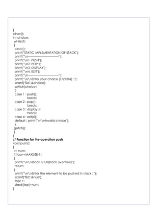 {
clrscr();
int choice;
while(1)
{
clrscr();
printf("STATIC IMPLEMENTATION OF STACK");
printf("n------------------------------");
printf("n1. PUSH");
printf("n2. POP");
printf("n3. DISPLAY");
printf("n4. EXIT");
printf("n------------------------------");
printf("nnEnter your choice [1/2/3/4] : ");
scanf("%d",&choice);
switch(choice)
{
case 1 : push();
break;
case 2 : pop();
break;
case 3 : display();
break;
case 4 : exit(0);
default : printf("nnInvalid choice");
}
getch();
}
}
// Function for the operation push
void push()
{
int num;
if(top==MAXSIZE-1)
{
printf("nnStack is full(Stack overflow)");
return;
}
printf("nnEnter the element to be pushed in stack : ");
scanf("%d",&num);
top++;
stack[top]=num;
}
 