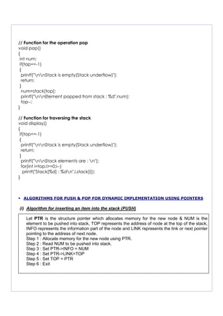 // Function for the operation pop
void pop()
{
int num;
if(top==-1)
{
printf("nnStack is empty(Stack underflow)");
return;
}
num=stack[top];
printf("nnElement popped from stack : %d",num);
top--;
}
// Function for traversing the stack
void display()
{
if(top==-1)
{
printf("nnStack is empty(Stack underflow)");
return;
}
printf("nnStack elements are : n");
for(int i=top;i>=0;i--)
printf("Stack[%d] : %dn",i,stack[i]);
}
ALGORITHMS FOR PUSH & POP FOR DYNAMIC IMPLEMENTATION USING POINTERS
(i) Algorithm for inserting an item into the stack (PUSH)
Let PTR is the structure pointer which allocates memory for the new node & NUM is the
element to be pushed into stack, TOP represents the address of node at the top of the stack,
INFO represents the information part of the node and LINK represents the link or next pointer
pointing to the address of next node.
Step 1 : Allocate memory for the new node using PTR.
Step 2 : Read NUM to be pushed into stack.
Step 3 : Set PTR->INFO = NUM
Step 4 : Set PTR->LINK=TOP
Step 5 : Set TOP = PTR
Step 6 : Exit
 