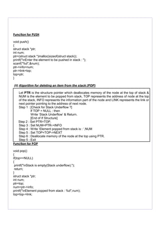 Function for PUSH
void push()
{
struct stack *ptr;
int num;
ptr=(struct stack *)malloc(sizeof(struct stack));
printf("nEnter the element to be pushed in stack : ");
scanf("%d",&num);
ptr->info=num;
ptr->link=top;
top=ptr;
}
(ii) Algorithm for deleting an item from the stack (POP)
Let PTR is the structure pointer which deallocates memory of the node at the top of stack &
NUM is the element to be popped from stack, TOP represents the address of node at the top
of the stack, INFO represents the information part of the node and LINK represents the link or
next pointer pointing to the address of next node.
Step 1 : [Check for Stack Underflow ?]
If TOP = NULL : then
Write ‘Stack Underflow’ & Return.
[End of If Structure]
Step 2 : Set PTR=TOP.
Step 3 : Set NUM=PTR->INFO
Step 4 : Write ‘Element popped from stack is : ‘,NUM
Step 5 : Set TOP=TOP->NEXT
Step 6 : Deallocate memory of the node at the top using PTR.
Step 5 : Exit
Function for POP
void pop()
{
if(top==NULL)
{
printf("nStack is empty(Stack underflow).");
return;
}
struct stack *ptr;
int num;
ptr=top;
num=ptr->info;
printf("nElement popped from stack : %d",num);
top=top->link;
 