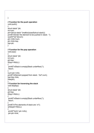 }
// Function for the push operation
void push()
{
struct stack *ptr;
int num;
ptr=(struct stack *)malloc(sizeof(struct stack));
printf("nEnter the element to be pushed in stack : ");
scanf("%d",&num);
ptr->info=num;
ptr->link=top;
top=ptr;
}
// Function for the pop operation
void pop()
{
struct stack *ptr;
int num;
ptr=top;
if(top==NULL)
{
printf("nStack is empty(Stack underflow).");
return;
}
num=ptr->info;
printf("nElement popped from stack : %d",num);
top=top->link;
free(ptr);
}
// Function for traversing the stack
void display()
{
struct stack *ptr;
ptr=top;
if(top==NULL)
{
printf("nStack is empty(Stack underflow).");
return;
}
printf("nThe elements of stack are :n");
while(ptr!=NULL)
{
printf("%dn",ptr->info);
ptr=ptr->link;
 