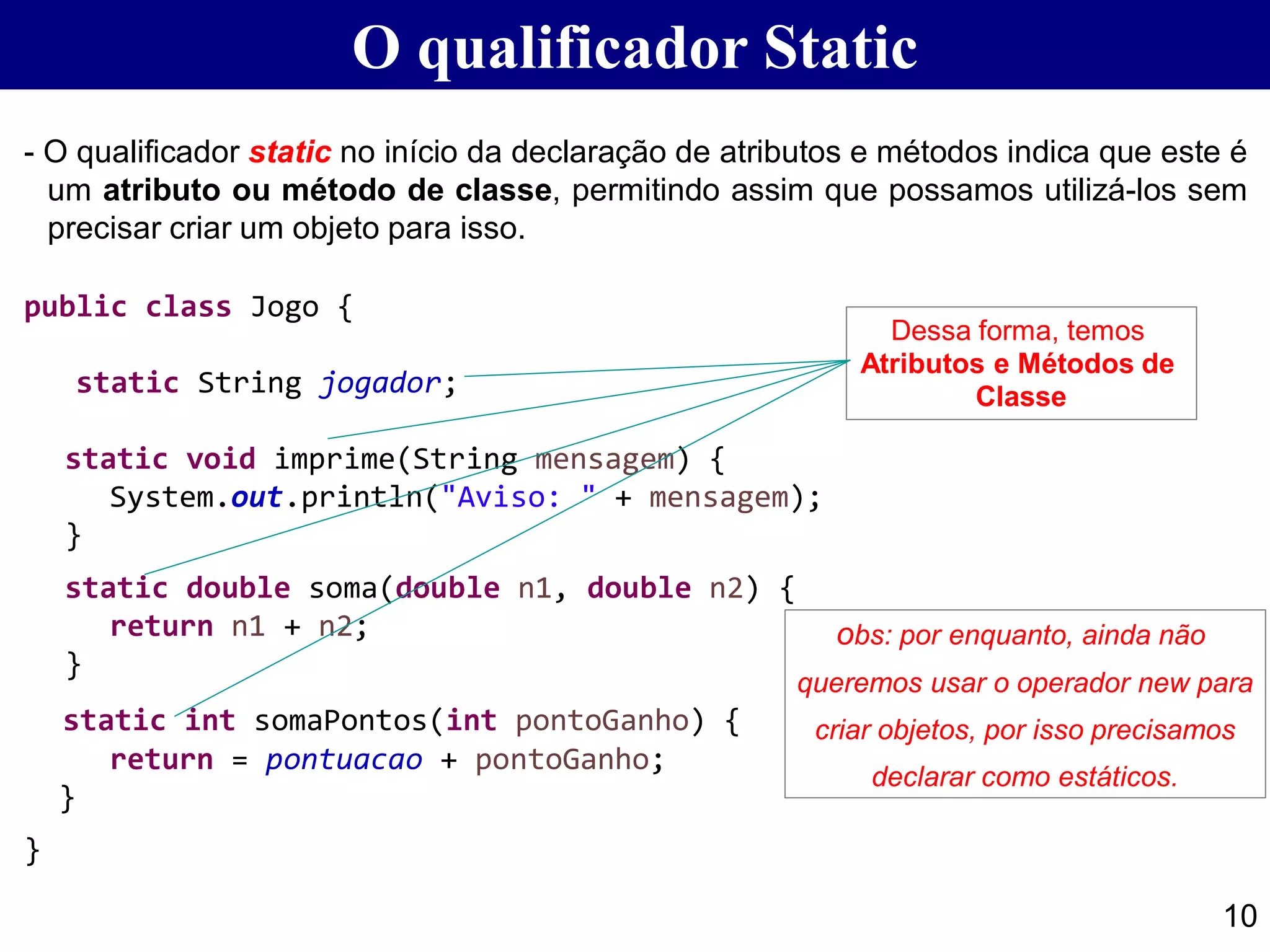O qualificador Static
- O qualificador static no início da declaração de atributos e métodos indica que este é
um atributo ou método de classe, permitindo assim que possamos utilizá-los sem
precisar criar um objeto para isso.
public class Jogo {
static String jogador;
static void imprime(String mensagem) {
System.out.println("Aviso: " + mensagem);
}
static double soma(double n1, double n2) {
return n1 + n2;
}
static int somaPontos(int pontoGanho) {
return = pontuacao + pontoGanho;
}
}
10
Dessa forma, temos
Atributos e Métodos de
Classe
obs: por enquanto, ainda não
queremos usar o operador new para
criar objetos, por isso precisamos
declarar como estáticos.
 