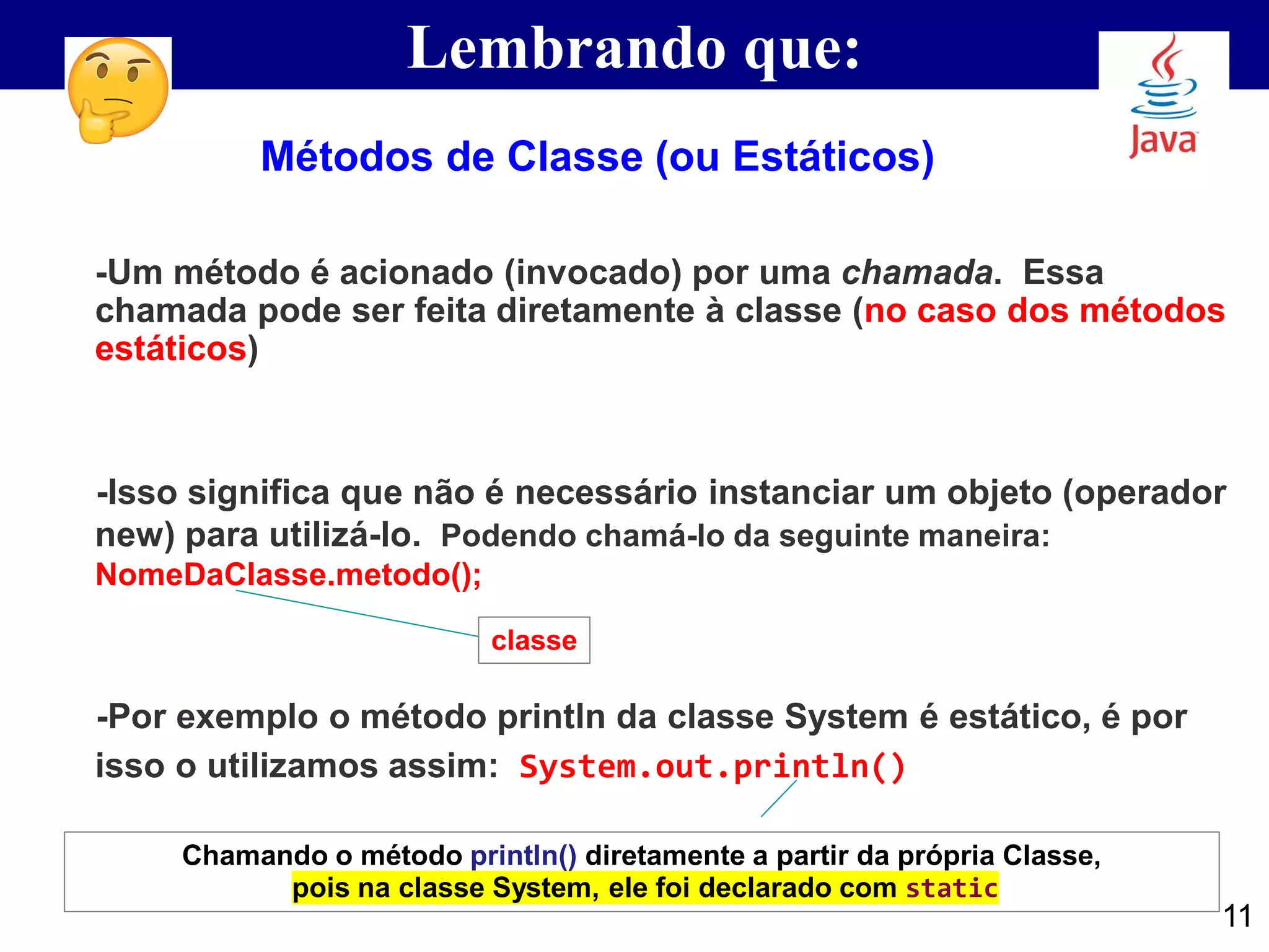 Lembrando que:
-Um método é acionado (invocado) por uma chamada. Essa
chamada pode ser feita diretamente à classe (no caso dos métodos
estáticos)
-Isso significa que não é necessário instanciar um objeto (operador
new) para utilizá-lo. Podendo chamá-lo da seguinte maneira:
NomeDaClasse.metodo();
-Por exemplo o método println da classe System é estático, é por
isso o utilizamos assim: System.out.println()
Métodos de Classe (ou Estáticos)
classe
11
Chamando o método println() diretamente a partir da própria Classe,
pois na classe System, ele foi declarado com static
 
