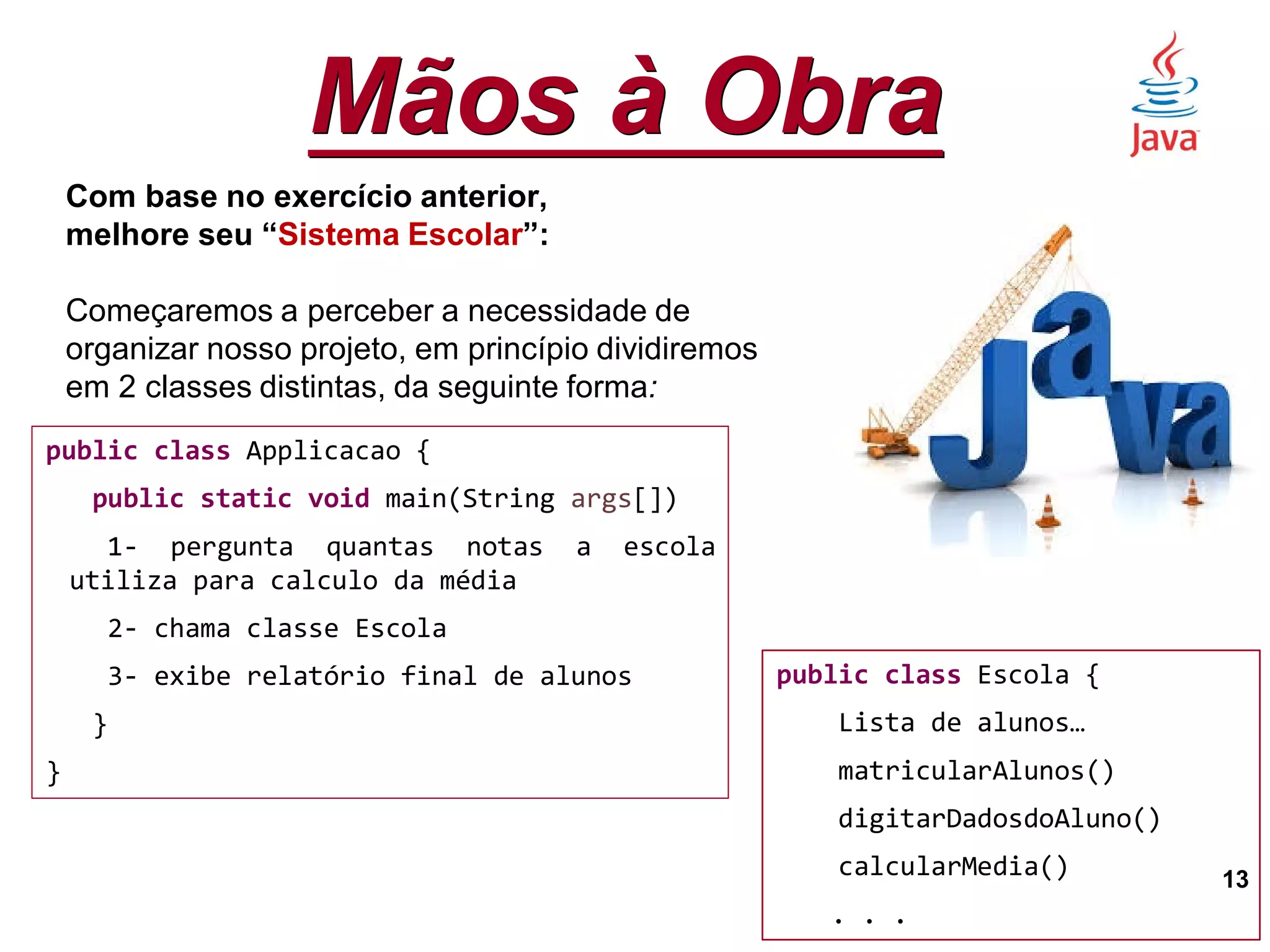 Mãos à Obra
13
Com base no exercício anterior,
melhore seu “Sistema Escolar”:
Começaremos a perceber a necessidade de
organizar nosso projeto, em princípio dividiremos
em 2 classes distintas, da seguinte forma:
public class Applicacao {
public static void main(String args[])
1- pergunta quantas notas a escola
utiliza para calculo da média
2- chama classe Escola
3- exibe relatório final de alunos
}
}
public class Escola {
Lista de alunos…
matricularAlunos()
digitarDadosdoAluno()
calcularMedia()
. . .
 