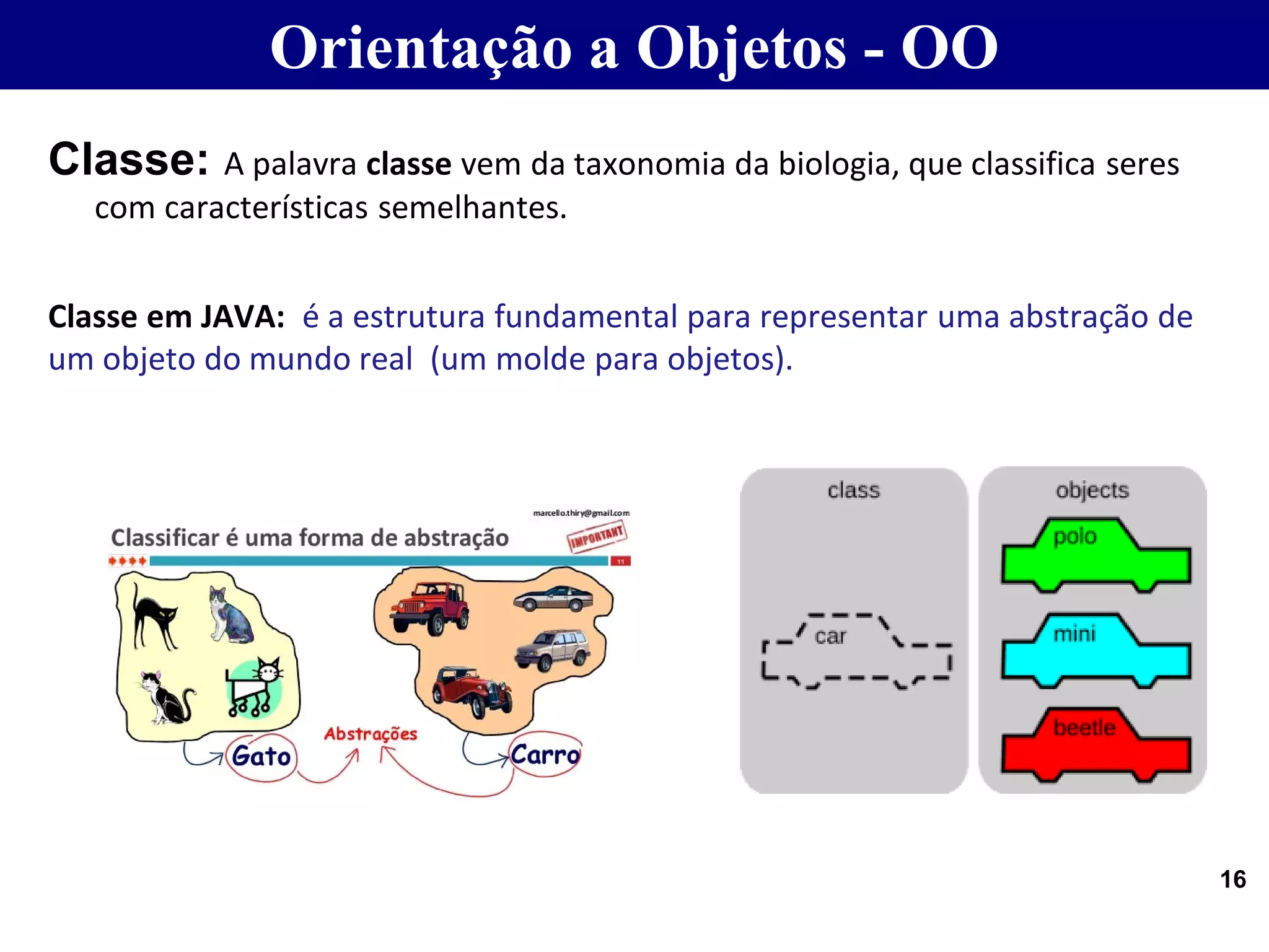 Classe: A palavra classe vem da taxonomia da biologia, que classifica seres
com características semelhantes.
Classe em JAVA: é a estrutura fundamental para representar uma abstração de
um objeto do mundo real (um molde para objetos).
16
Orientação a Objetos - OO
 
