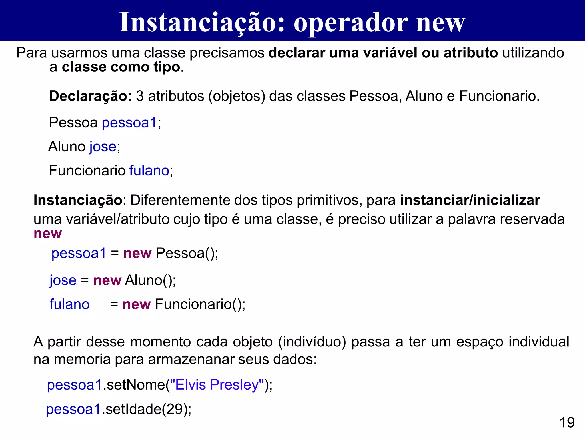 Instanciação: operador new
19
Para usarmos uma classe precisamos declarar uma variável ou atributo utilizando
a classe como tipo.
Declaração: 3 atributos (objetos) das classes Pessoa, Aluno e Funcionario.
Pessoa pessoa1;
Aluno jose;
Funcionario fulano;
Instanciação: Diferentemente dos tipos primitivos, para instanciar/inicializar
uma variável/atributo cujo tipo é uma classe, é preciso utilizar a palavra reservada
new
pessoa1 = new Pessoa();
jose = new Aluno();
fulano = new Funcionario();
A partir desse momento cada objeto (indivíduo) passa a ter um espaço individual
na memoria para armazenanar seus dados:
pessoa1.setNome("Elvis Presley");
pessoa1.setIdade(29);
 