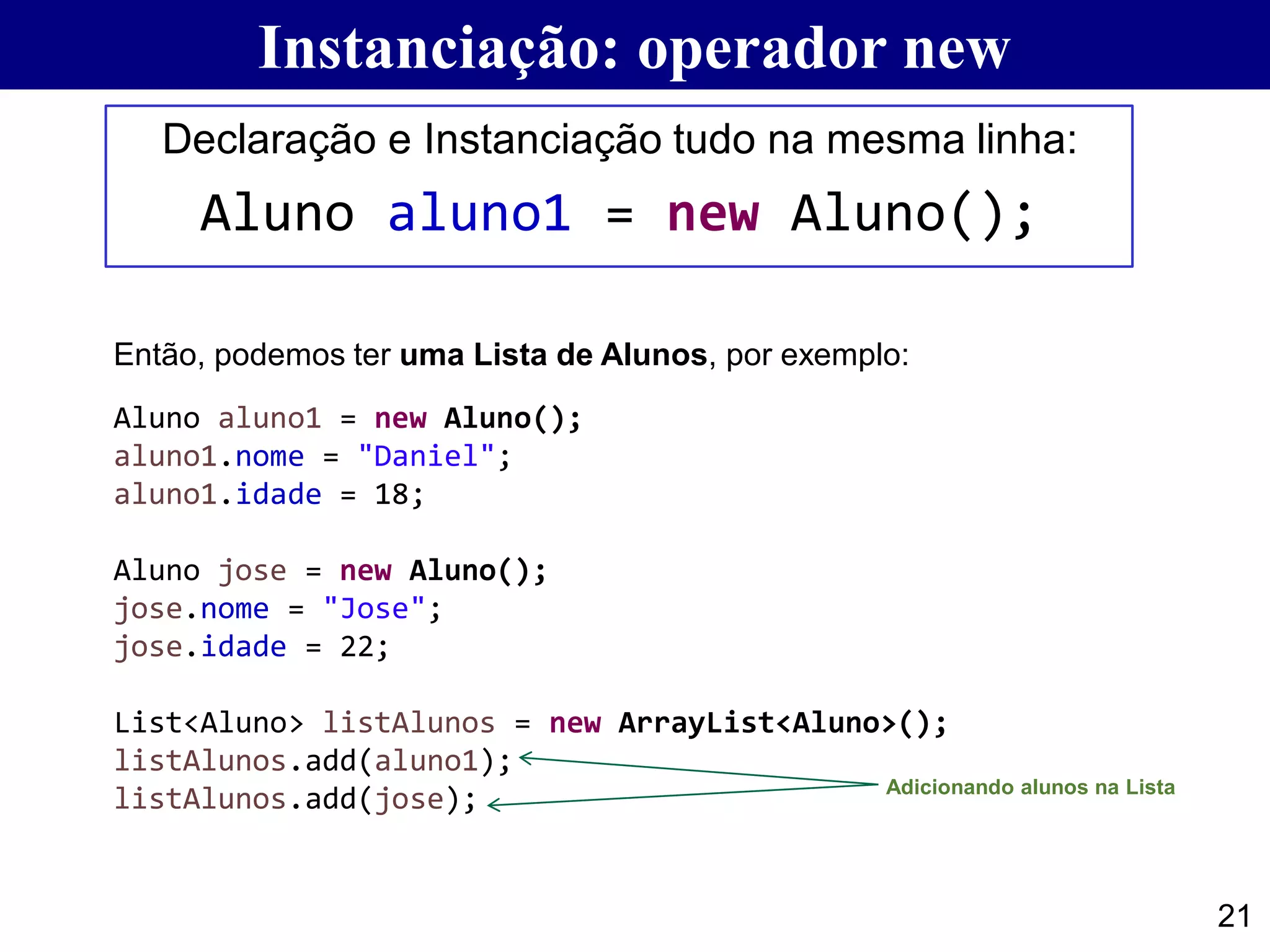 21
Declaração e Instanciação tudo na mesma linha:
Aluno aluno1 = new Aluno();
Instanciação: operador new
Aluno aluno1 = new Aluno();
aluno1.nome = "Daniel";
aluno1.idade = 18;
Aluno jose = new Aluno();
jose.nome = "Jose";
jose.idade = 22;
List<Aluno> listAlunos = new ArrayList<Aluno>();
listAlunos.add(aluno1);
listAlunos.add(jose);
Então, podemos ter uma Lista de Alunos, por exemplo:
Adicionando alunos na Lista
 
