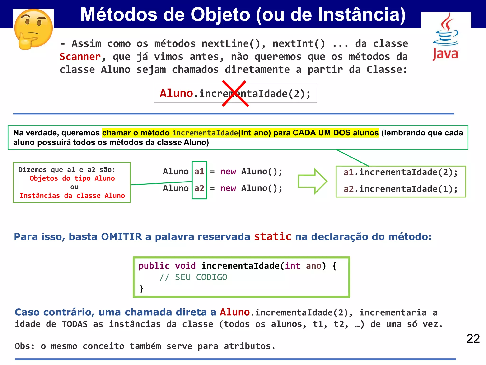 Métodos de Objeto (ou de Instância)
Aluno a1 = new Aluno();
Aluno a2 = new Aluno();
Dizemos que a1 e a2 são:
Objetos do tipo Aluno
ou
Instâncias da classe Aluno
22
Na verdade, queremos chamar o método incrementaIdade(int ano) para CADA UM DOS alunos (lembrando que cada
aluno possuirá todos os métodos da classe Aluno)
Aluno.incrementaIdade(2);
Para isso, basta OMITIR a palavra reservada static na declaração do método:
public void incrementaIdade(int ano) {
// SEU CODIGO
}
- Assim como os métodos nextLine(), nextInt() ... da classe
Scanner, que já vimos antes, não queremos que os métodos da
classe Aluno sejam chamados diretamente a partir da Classe:
a1.incrementaIdade(2);
a2.incrementaIdade(1);
Caso contrário, uma chamada direta a Aluno.incrementaIdade(2), incrementaria a
idade de TODAS as instâncias da classe (todos os alunos, t1, t2, …) de uma só vez.
Obs: o mesmo conceito também serve para atributos.
 