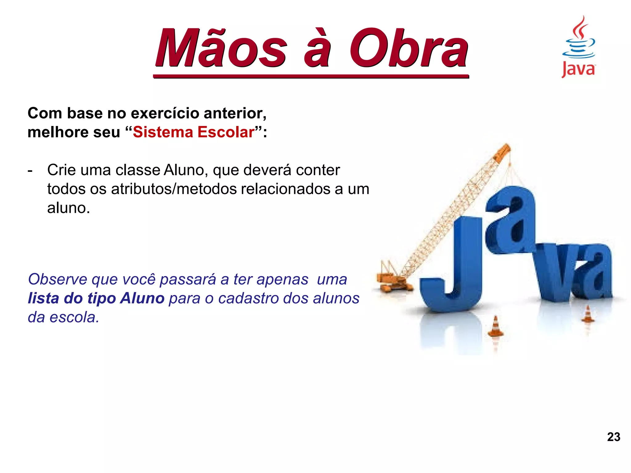 Mãos à Obra
23
Com base no exercício anterior,
melhore seu “Sistema Escolar”:
- Crie uma classe Aluno, que deverá conter
todos os atributos/metodos relacionados a um
aluno.
Observe que você passará a ter apenas uma
lista do tipo Aluno para o cadastro dos alunos
da escola.
 