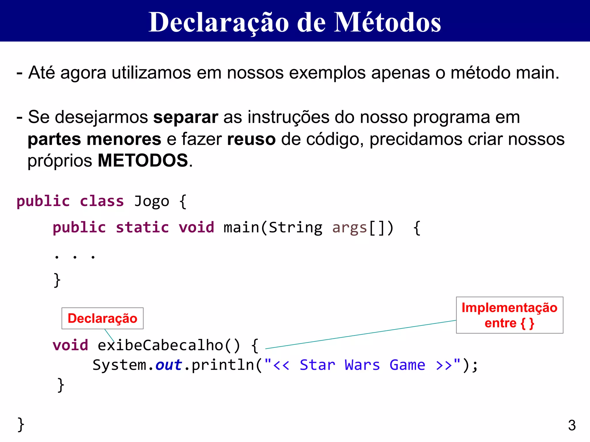 Declaração de Métodos
- Até agora utilizamos em nossos exemplos apenas o método main.
- Se desejarmos separar as instruções do nosso programa em
partes menores e fazer reuso de código, precidamos criar nossos
próprios METODOS.
public class Jogo {
public static void main(String args[]) {
. . .
}
void exibeCabecalho() {
System.out.println("<< Star Wars Game >>");
}
}
Declaração
Implementação
entre { }
3
 