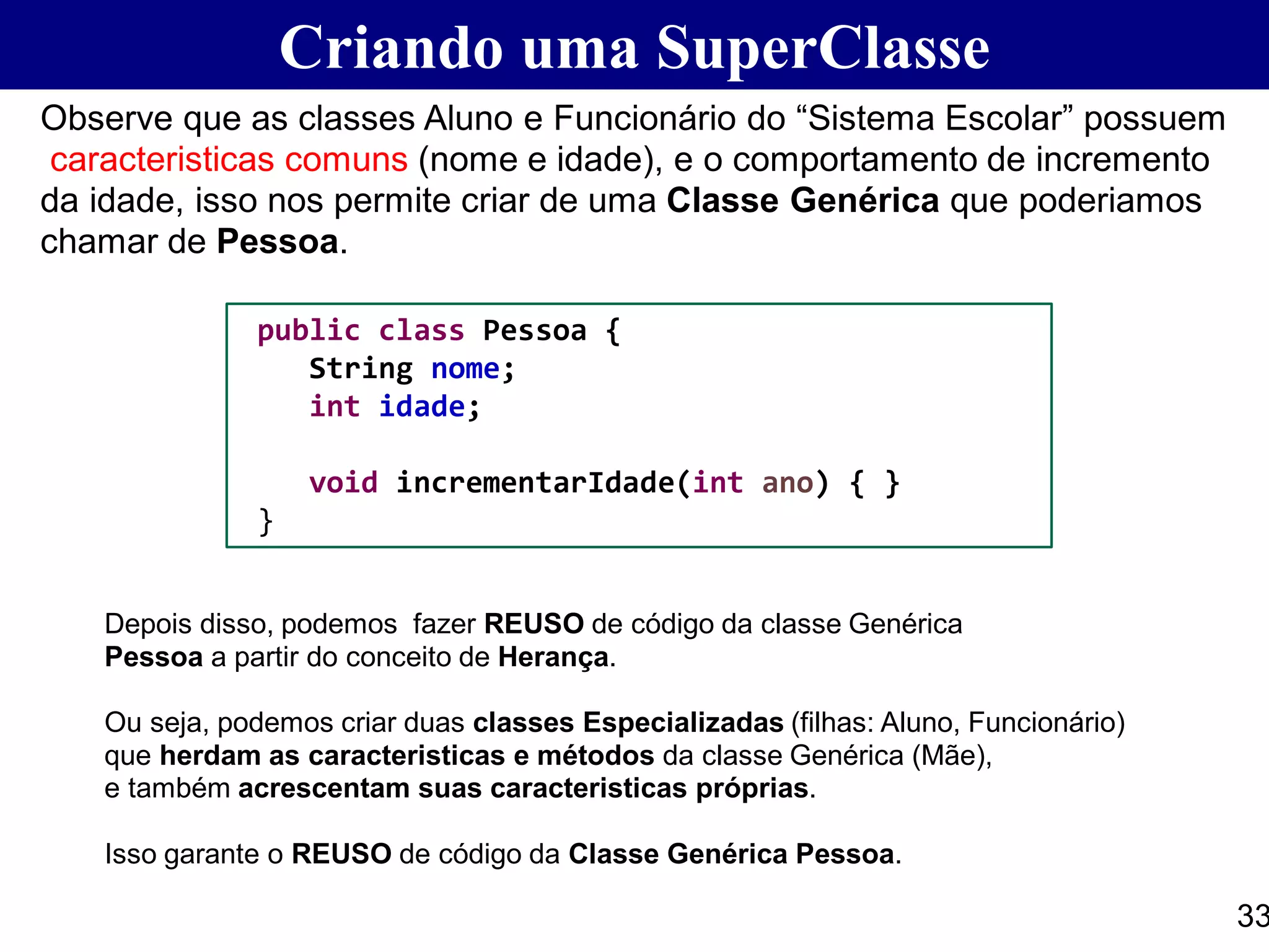 Criando uma SuperClasse
33
Observe que as classes Aluno e Funcionário do “Sistema Escolar” possuem
caracteristicas comuns (nome e idade), e o comportamento de incremento
da idade, isso nos permite criar de uma Classe Genérica que poderiamos
chamar de Pessoa.
Depois disso, podemos fazer REUSO de código da classe Genérica
Pessoa a partir do conceito de Herança.
Ou seja, podemos criar duas classes Especializadas (filhas: Aluno, Funcionário)
que herdam as caracteristicas e métodos da classe Genérica (Mãe),
e também acrescentam suas caracteristicas próprias.
Isso garante o REUSO de código da Classe Genérica Pessoa.
public class Pessoa {
String nome;
int idade;
void incrementarIdade(int ano) { }
}
 