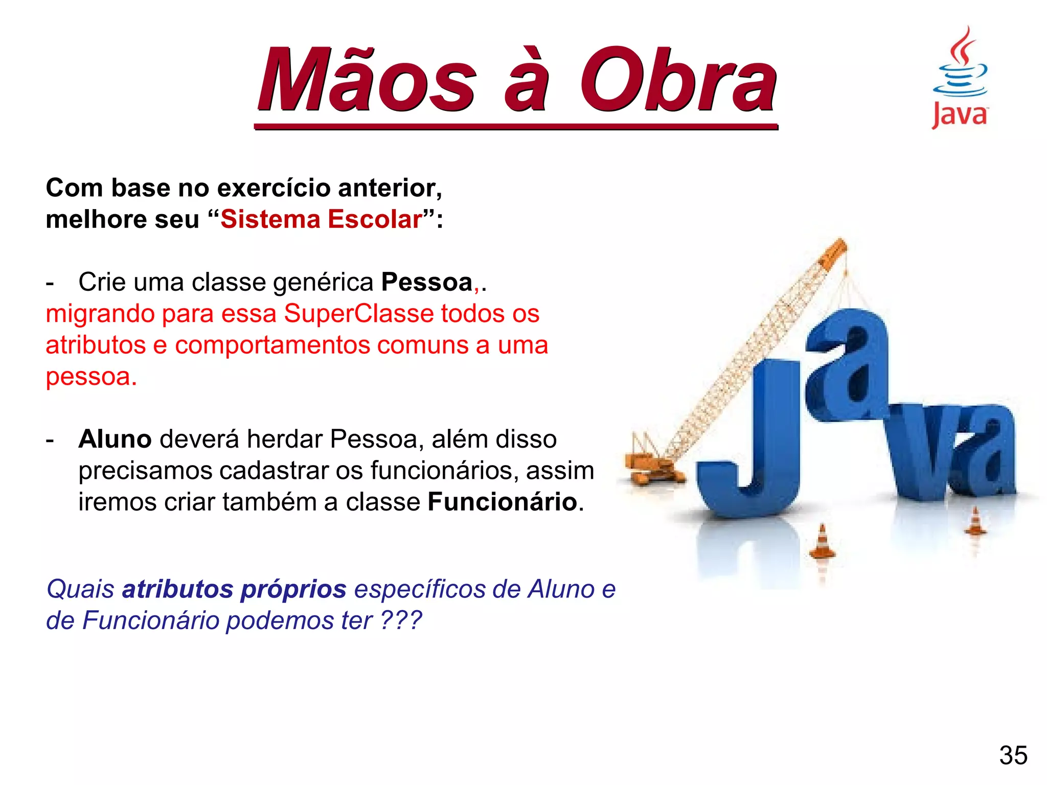 Mãos à Obra
Com base no exercício anterior,
melhore seu “Sistema Escolar”:
- Crie uma classe genérica Pessoa,.
migrando para essa SuperClasse todos os
atributos e comportamentos comuns a uma
pessoa.
- Aluno deverá herdar Pessoa, além disso
precisamos cadastrar os funcionários, assim
iremos criar também a classe Funcionário.
Quais atributos próprios específicos de Aluno e
de Funcionário podemos ter ???
35
 