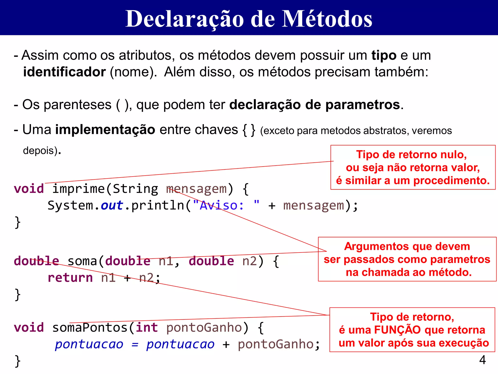 Declaração de Métodos
- Assim como os atributos, os métodos devem possuir um tipo e um
identificador (nome). Além disso, os métodos precisam também:
- Os parenteses ( ), que podem ter declaração de parametros.
- Uma implementação entre chaves { } (exceto para metodos abstratos, veremos
depois).
void imprime(String mensagem) {
System.out.println("Aviso: " + mensagem);
}
double soma(double n1, double n2) {
return n1 + n2;
}
void somaPontos(int pontoGanho) {
pontuacao = pontuacao + pontoGanho;
}
Tipo de retorno nulo,
ou seja não retorna valor,
é similar a um procedimento.
Tipo de retorno,
é uma FUNÇÃO que retorna
um valor após sua execução
Argumentos que devem
ser passados como parametros
na chamada ao método.
4
 