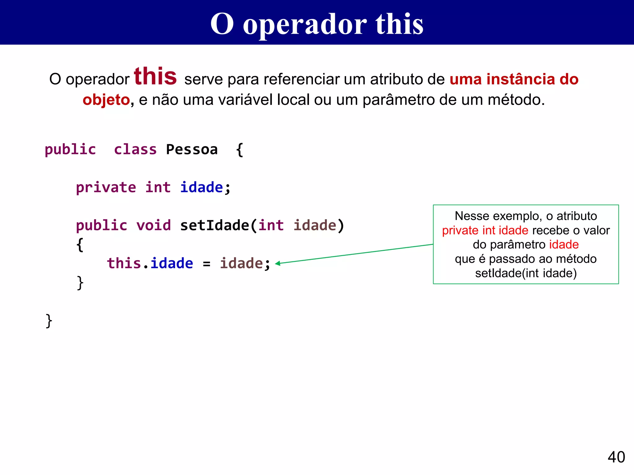 O operador this
40
Nesse exemplo, o atributo
private int idade recebe o valor
do parâmetro idade
que é passado ao método
setIdade(int idade)
O operador this serve para referenciar um atributo de uma instância do
objeto, e não uma variável local ou um parâmetro de um método.
public class Pessoa {
private int idade;
public void setIdade(int idade)
{
this.idade = idade;
}
}
 