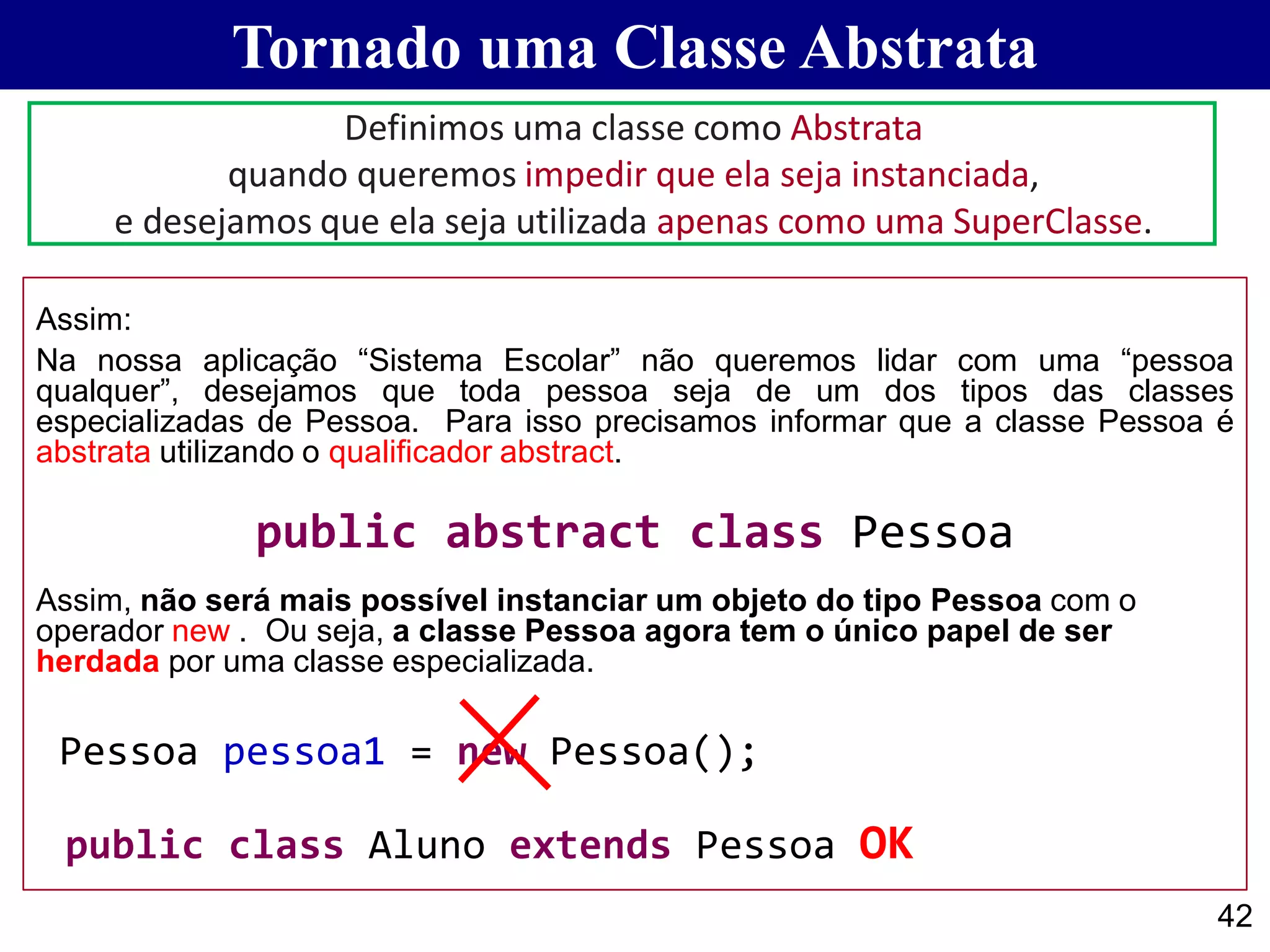 Tornado uma Classe Abstrata
42
Assim:
Na nossa aplicação “Sistema Escolar” não queremos lidar com uma “pessoa
qualquer”, desejamos que toda pessoa seja de um dos tipos das classes
especializadas de Pessoa. Para isso precisamos informar que a classe Pessoa é
abstrata utilizando o qualificador abstract.
public abstract class Pessoa
Assim, não será mais possível instanciar um objeto do tipo Pessoa com o
operador new . Ou seja, a classe Pessoa agora tem o único papel de ser
herdada por uma classe especializada.
Pessoa pessoa1 = new Pessoa();
public class Aluno extends Pessoa OK
Definimos uma classe como Abstrata
quando queremos impedir que ela seja instanciada,
e desejamos que ela seja utilizada apenas como uma SuperClasse.
 