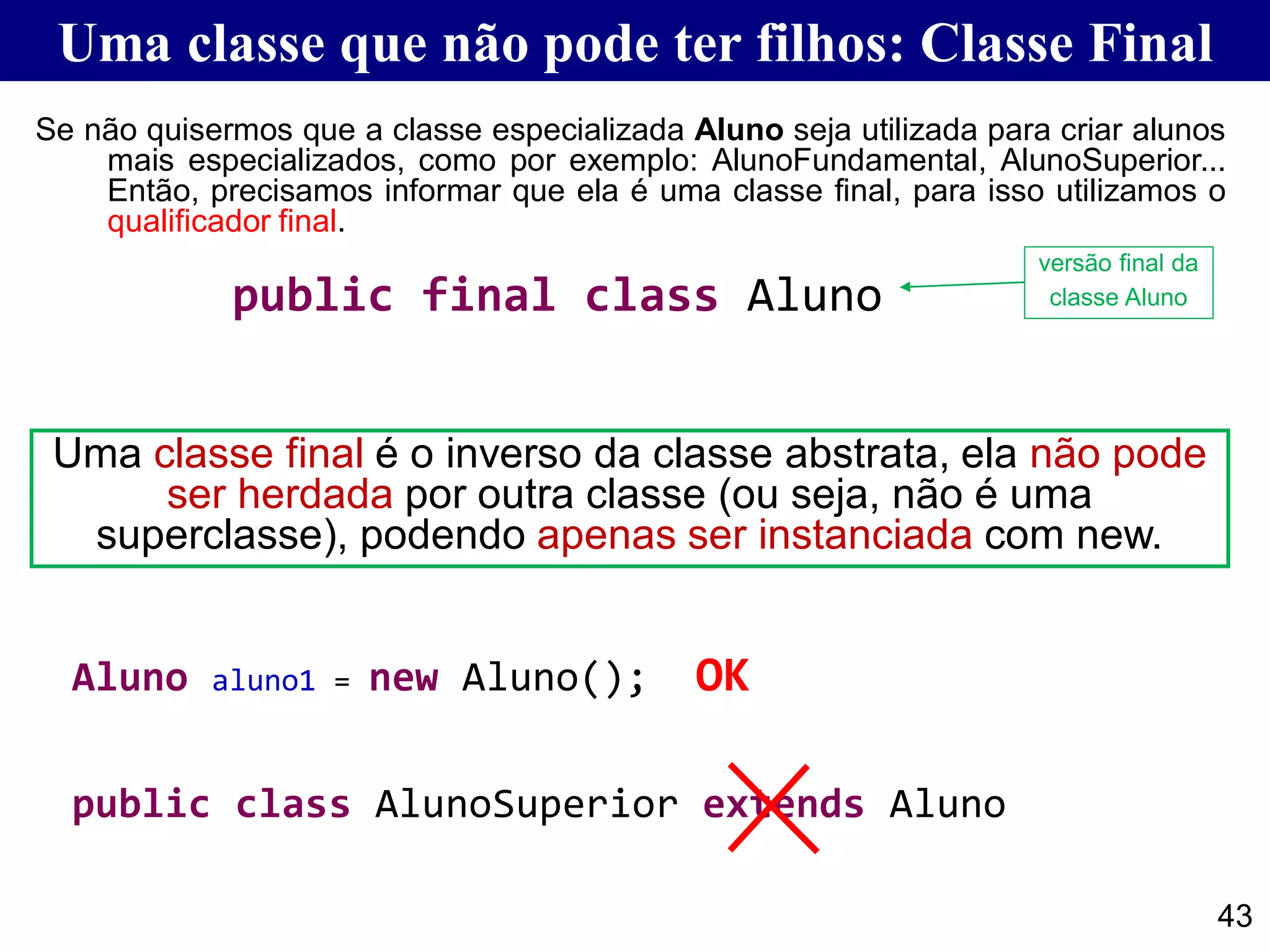 Uma classe que não pode ter filhos: Classe Final
43
Se não quisermos que a classe especializada Aluno seja utilizada para criar alunos
mais especializados, como por exemplo: AlunoFundamental, AlunoSuperior...
Então, precisamos informar que ela é uma classe final, para isso utilizamos o
qualificador final.
public final class Aluno
public class AlunoSuperior extends Aluno
Aluno aluno1 = new Aluno(); OK
versão final da
classe Aluno
Uma classe final é o inverso da classe abstrata, ela não pode
ser herdada por outra classe (ou seja, não é uma
superclasse), podendo apenas ser instanciada com new.
 