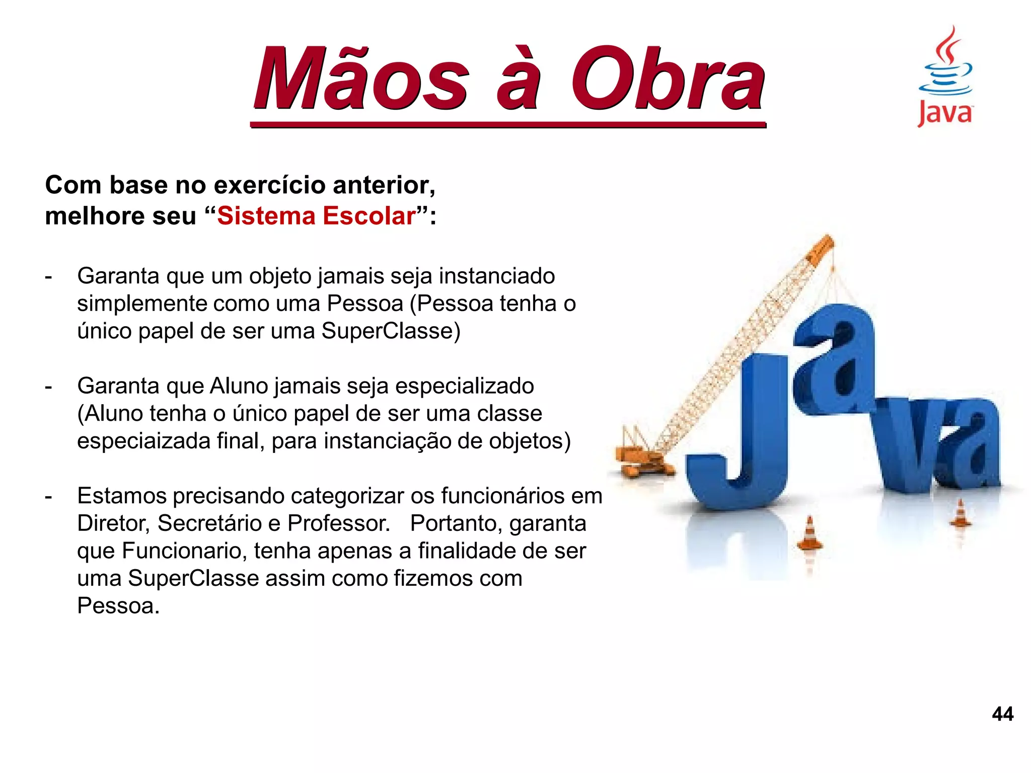 Mãos à Obra
44
Com base no exercício anterior,
melhore seu “Sistema Escolar”:
- Garanta que um objeto jamais seja instanciado
simplemente como uma Pessoa (Pessoa tenha o
único papel de ser uma SuperClasse)
- Garanta que Aluno jamais seja especializado
(Aluno tenha o único papel de ser uma classe
especiaizada final, para instanciação de objetos)
- Estamos precisando categorizar os funcionários em
Diretor, Secretário e Professor. Portanto, garanta
que Funcionario, tenha apenas a finalidade de ser
uma SuperClasse assim como fizemos com
Pessoa.
 