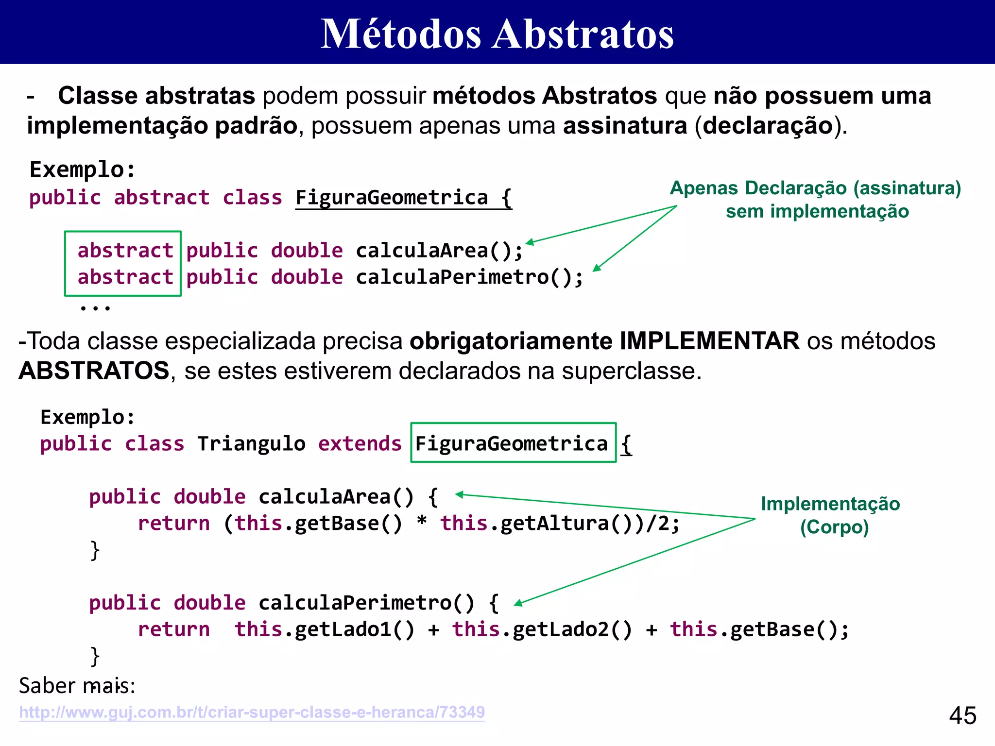 Métodos Abstratos
45
- Classe abstratas podem possuir métodos Abstratos que não possuem uma
implementação padrão, possuem apenas uma assinatura (declaração).
Exemplo:
public abstract class FiguraGeometrica {
abstract public double calculaArea();
abstract public double calculaPerimetro();
...
Exemplo:
public class Triangulo extends FiguraGeometrica {
public double calculaArea() {
return (this.getBase() * this.getAltura())/2;
}
public double calculaPerimetro() {
return this.getLado1() + this.getLado2() + this.getBase();
}
...
-Toda classe especializada precisa obrigatoriamente IMPLEMENTAR os métodos
ABSTRATOS, se estes estiverem declarados na superclasse.
Apenas Declaração (assinatura)
sem implementação
Implementação
(Corpo)
http://www.guj.com.br/t/criar-super-classe-e-heranca/73349
Saber mais:
 