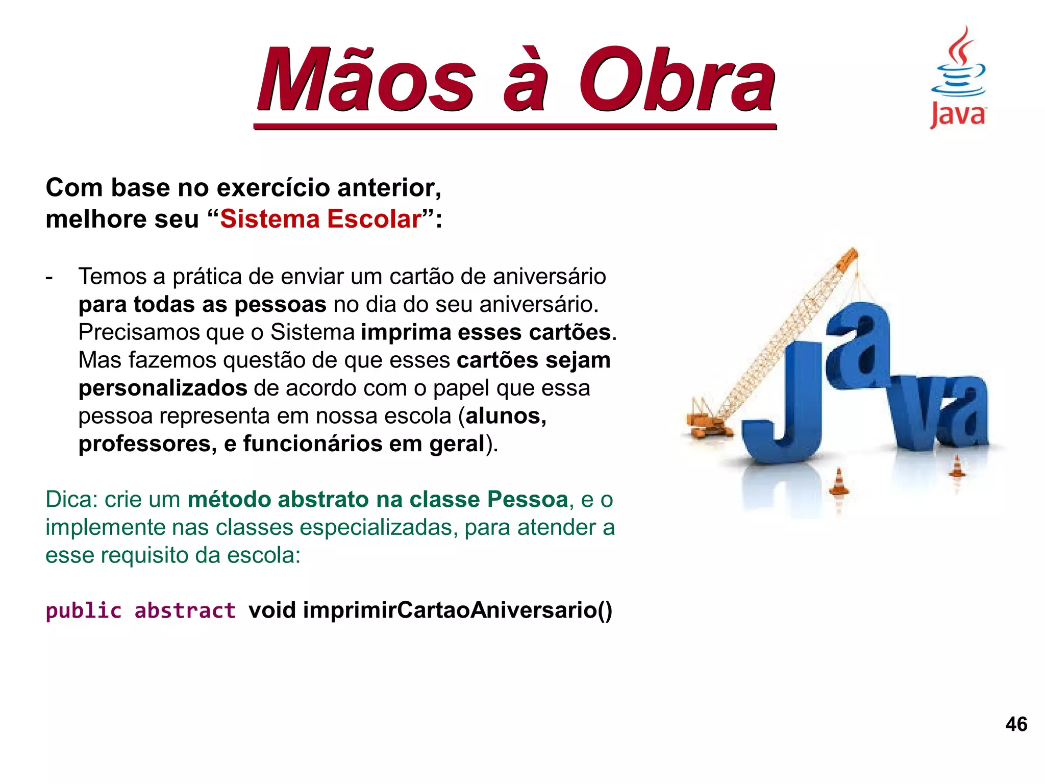 Mãos à Obra
46
Com base no exercício anterior,
melhore seu “Sistema Escolar”:
- Temos a prática de enviar um cartão de aniversário
para todas as pessoas no dia do seu aniversário.
Precisamos que o Sistema imprima esses cartões.
Mas fazemos questão de que esses cartões sejam
personalizados de acordo com o papel que essa
pessoa representa em nossa escola (alunos,
professores, e funcionários em geral).
Dica: crie um método abstrato na classe Pessoa, e o
implemente nas classes especializadas, para atender a
esse requisito da escola:
public abstract void imprimirCartaoAniversario()
 
