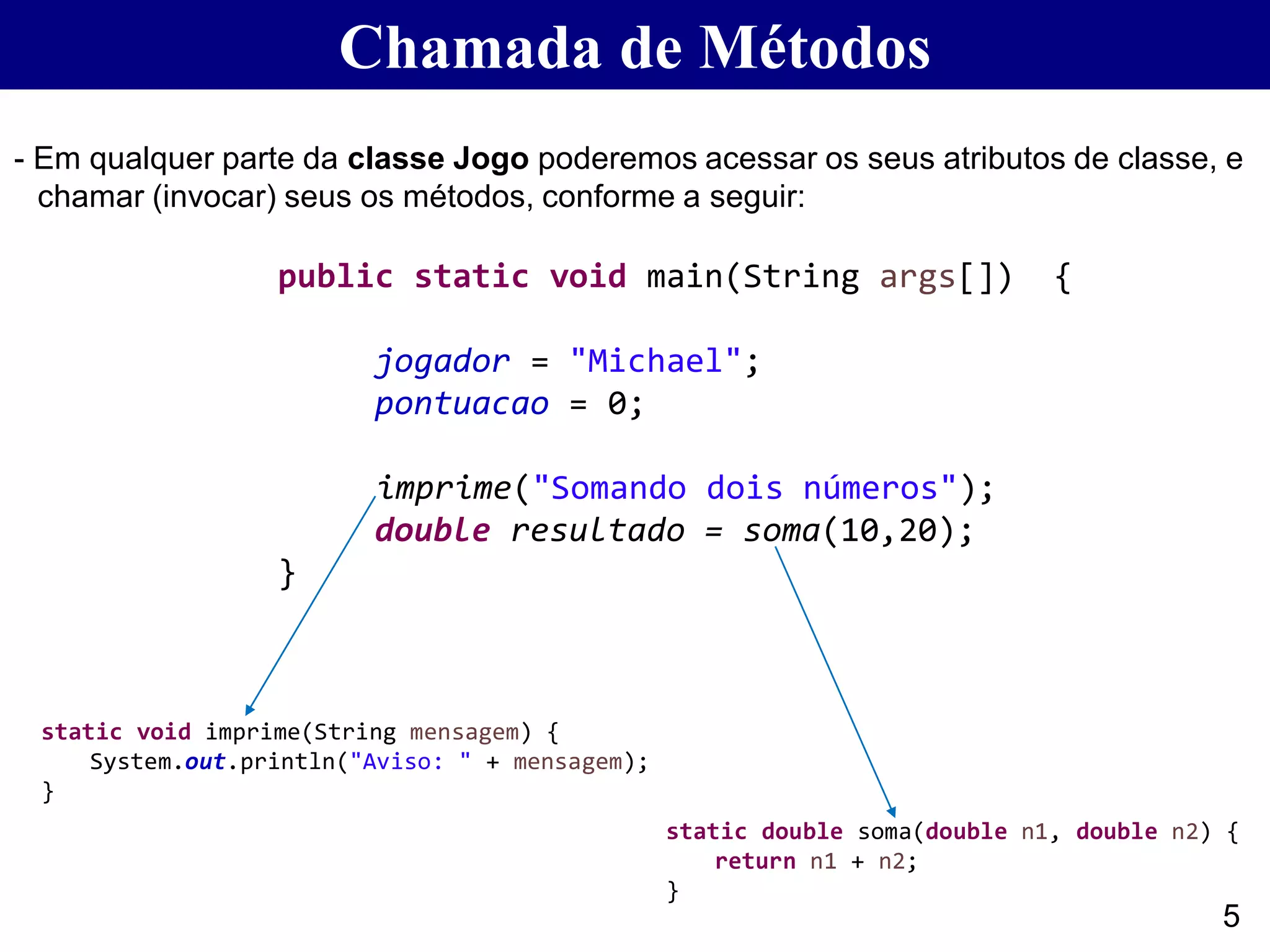 Chamada de Métodos
- Em qualquer parte da classe Jogo poderemos acessar os seus atributos de classe, e
chamar (invocar) seus os métodos, conforme a seguir:
5
public static void main(String args[]) {
jogador = "Michael";
pontuacao = 0;
imprime("Somando dois números");
double resultado = soma(10,20);
}
static double soma(double n1, double n2) {
return n1 + n2;
}
static void imprime(String mensagem) {
System.out.println("Aviso: " + mensagem);
}
 