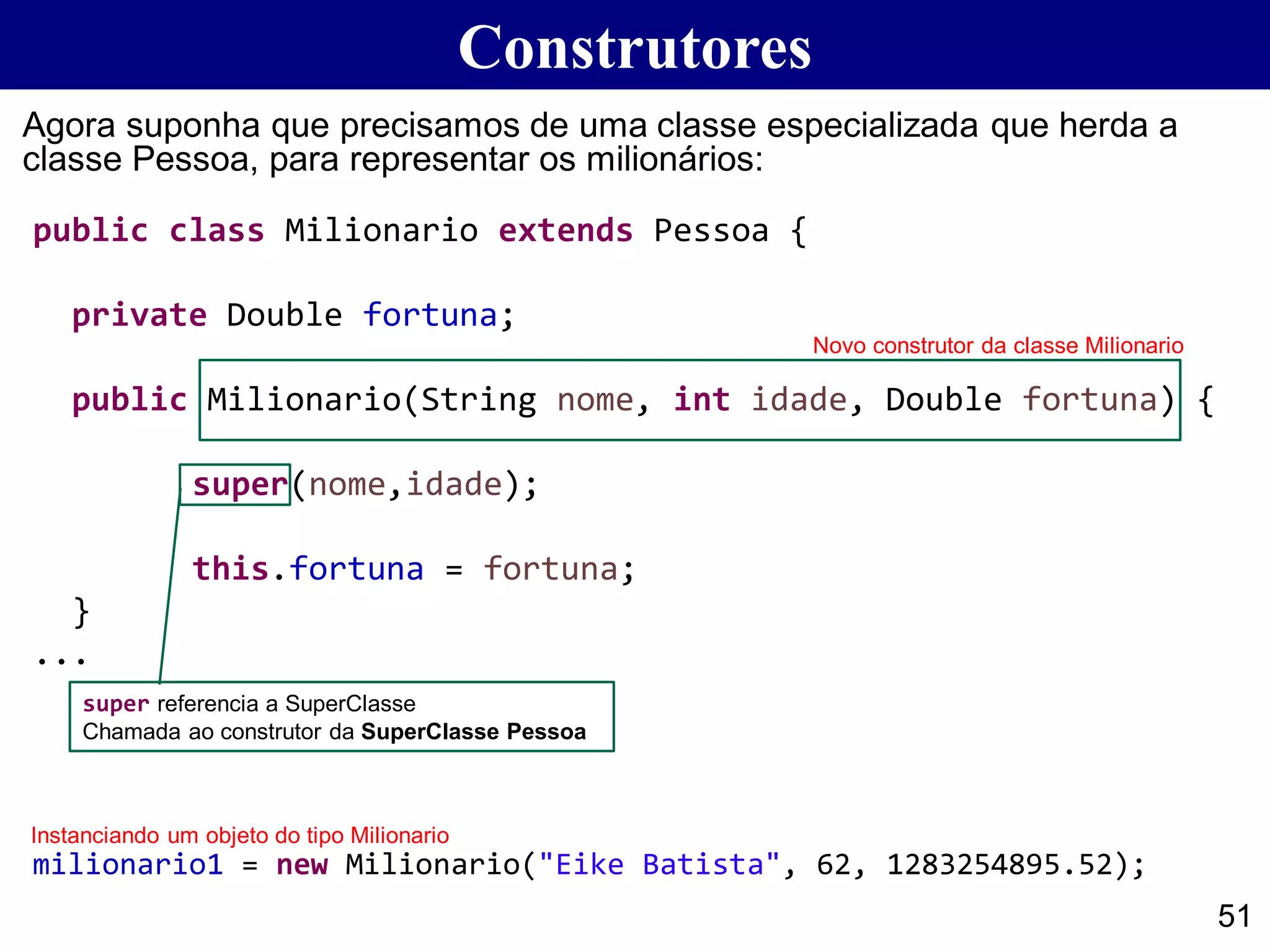 public class Milionario extends Pessoa {
private Double fortuna;
public Milionario(String nome, int idade, Double fortuna) {
super(nome,idade);
this.fortuna = fortuna;
}
...
Construtores
51
Agora suponha que precisamos de uma classe especializada que herda a
classe Pessoa, para representar os milionários:
milionario1 = new Milionario("Eike Batista", 62, 1283254895.52);
Novo construtor da classe Milionario
super referencia a SuperClasse
Chamada ao construtor da SuperClasse Pessoa
Instanciando um objeto do tipo Milionario
 