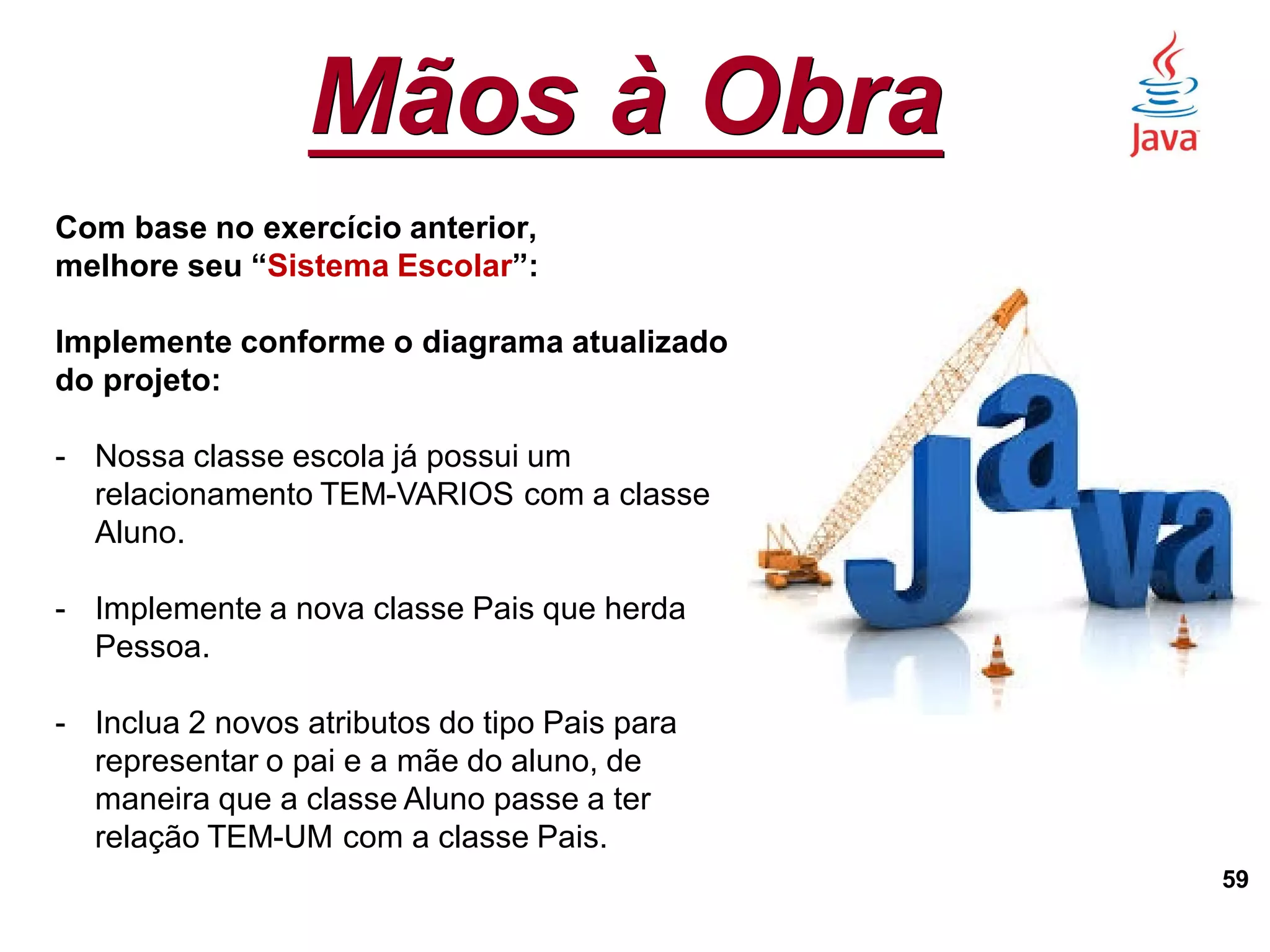 Mãos à Obra
59
Com base no exercício anterior,
melhore seu “Sistema Escolar”:
Implemente conforme o diagrama atualizado
do projeto:
- Nossa classe escola já possui um
relacionamento TEM-VARIOS com a classe
Aluno.
- Implemente a nova classe Pais que herda
Pessoa.
- Inclua 2 novos atributos do tipo Pais para
representar o pai e a mãe do aluno, de
maneira que a classe Aluno passe a ter
relação TEM-UM com a classe Pais.
 