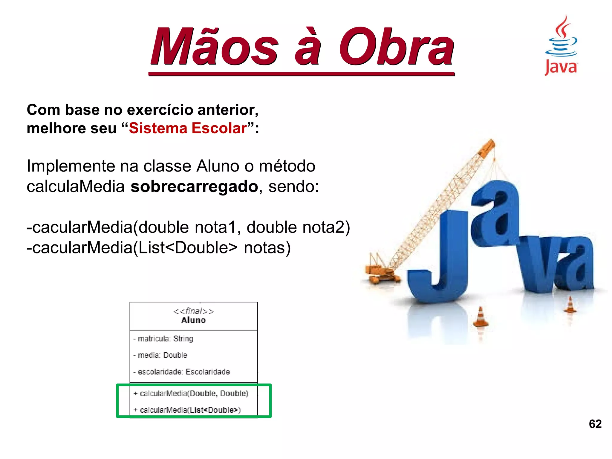 Mãos à Obra
62
Com base no exercício anterior,
melhore seu “Sistema Escolar”:
Implemente na classe Aluno o método
calculaMedia sobrecarregado, sendo:
-cacularMedia(double nota1, double nota2)
-cacularMedia(List<Double> notas)
 