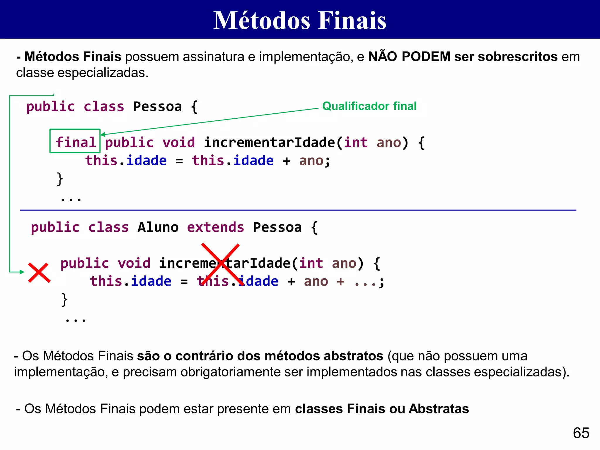 65
- Métodos Finais possuem assinatura e implementação, e NÃO PODEM ser sobrescritos em
classe especializadas.
Métodos Finais
- Os Métodos Finais são o contrário dos métodos abstratos (que não possuem uma
implementação, e precisam obrigatoriamente ser implementados nas classes especializadas).
public class Pessoa {
final public void incrementarIdade(int ano) {
this.idade = this.idade + ano;
}
...
public class Aluno extends Pessoa {
public void incrementarIdade(int ano) {
this.idade = this.idade + ano + ...;
}
...
- Os Métodos Finais podem estar presente em classes Finais ou Abstratas
Qualificador final
 