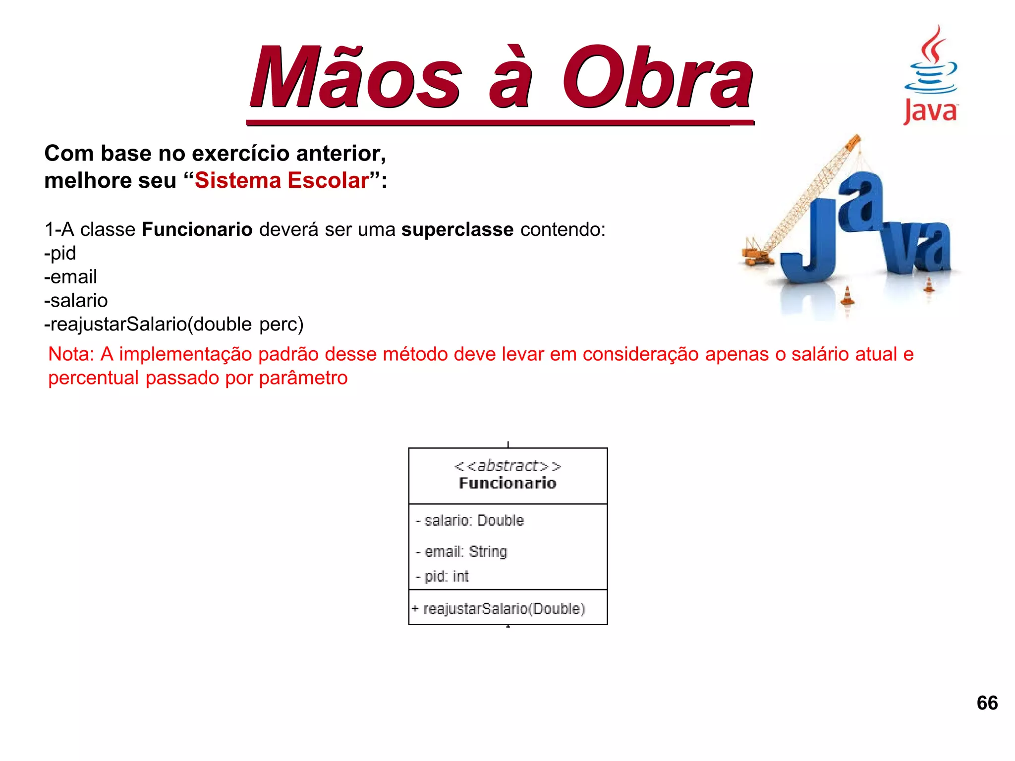 Mãos à Obra
66
Com base no exercício anterior,
melhore seu “Sistema Escolar”:
1-A classe Funcionario deverá ser uma superclasse contendo:
-pid
-email
-salario
-reajustarSalario(double perc)
Nota: A implementação padrão desse método deve levar em consideração apenas o salário atual e
percentual passado por parâmetro
 