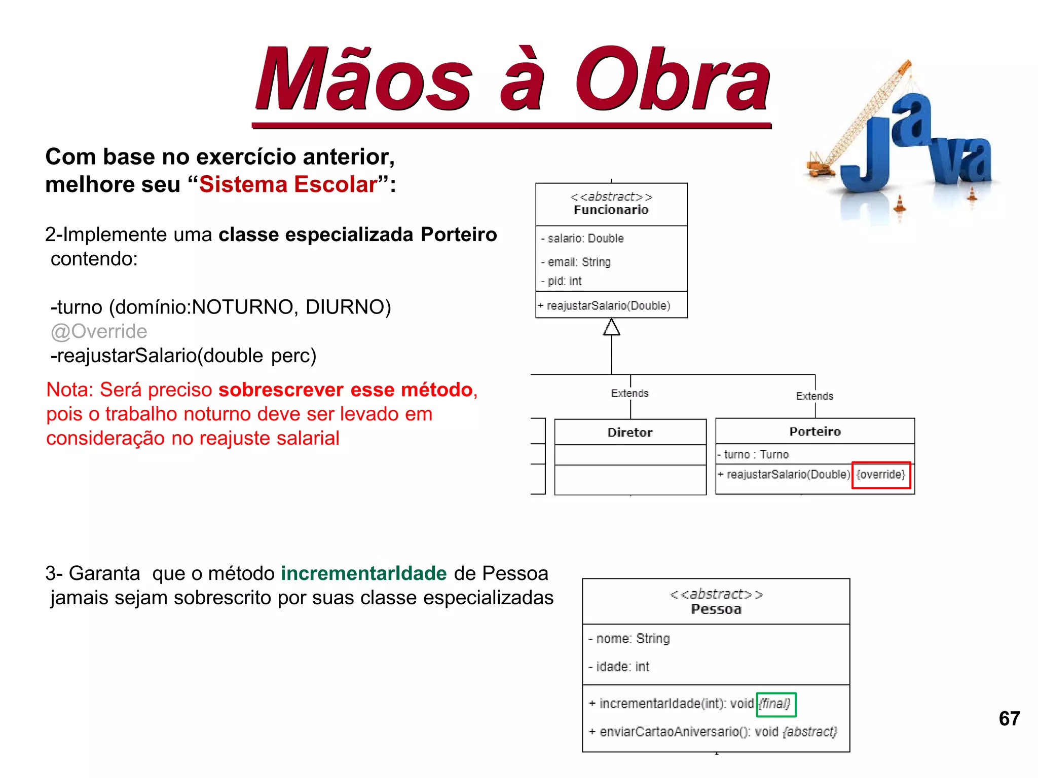 Mãos à Obra
67
Com base no exercício anterior,
melhore seu “Sistema Escolar”:
2-Implemente uma classe especializada Porteiro
contendo:
-turno (domínio:NOTURNO, DIURNO)
@Override
-reajustarSalario(double perc)
3- Garanta que o método incrementarIdade de Pessoa
jamais sejam sobrescrito por suas classe especializadas
Nota: Será preciso sobrescrever esse método,
pois o trabalho noturno deve ser levado em
consideração no reajuste salarial
 