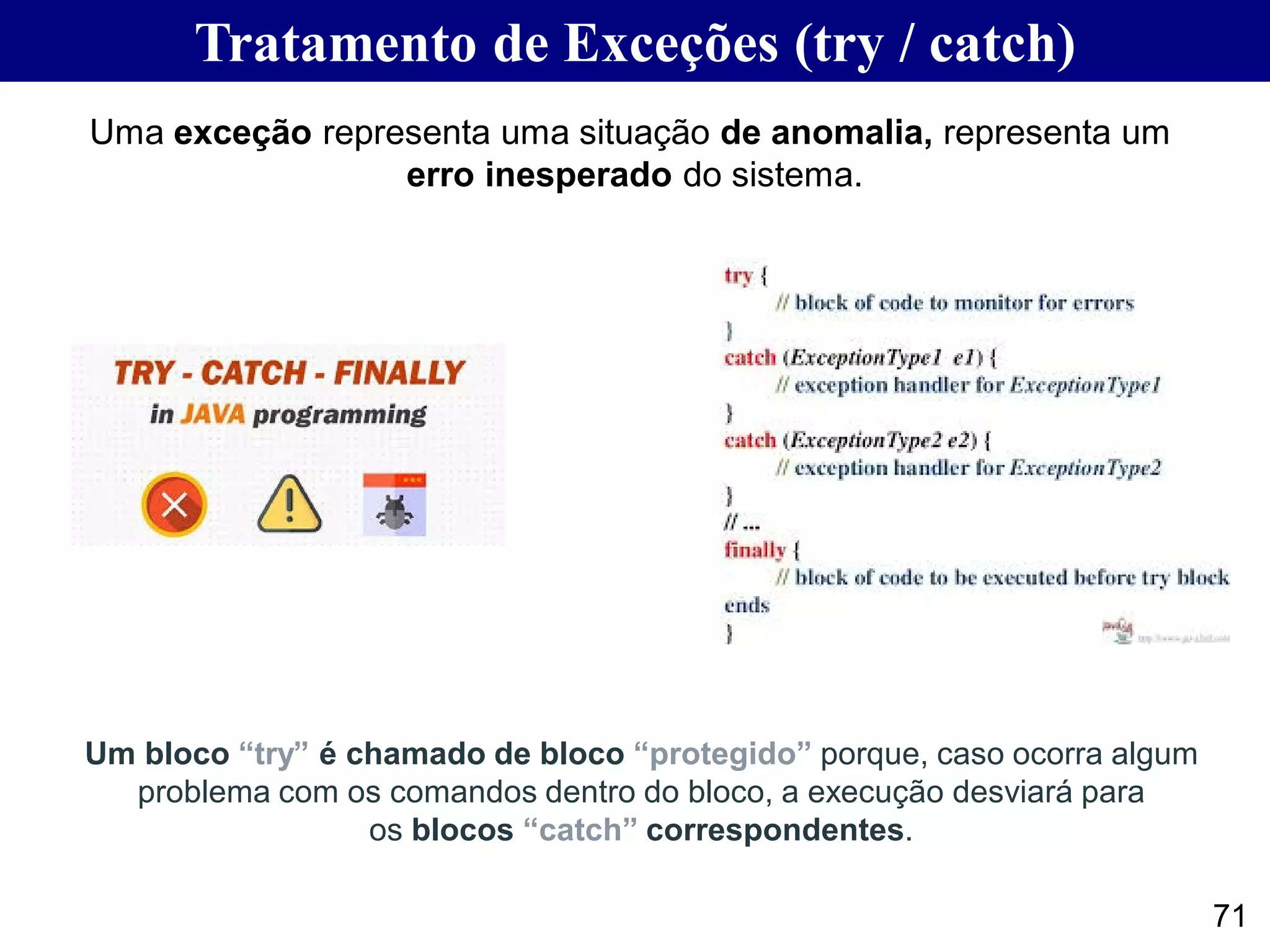 Tratamento de Exceções (try / catch)
71
Uma exceção representa uma situação de anomalia, representa um
erro inesperado do sistema.
Um bloco “try” é chamado de bloco “protegido” porque, caso ocorra algum
problema com os comandos dentro do bloco, a execução desviará para
os blocos “catch” correspondentes.
 