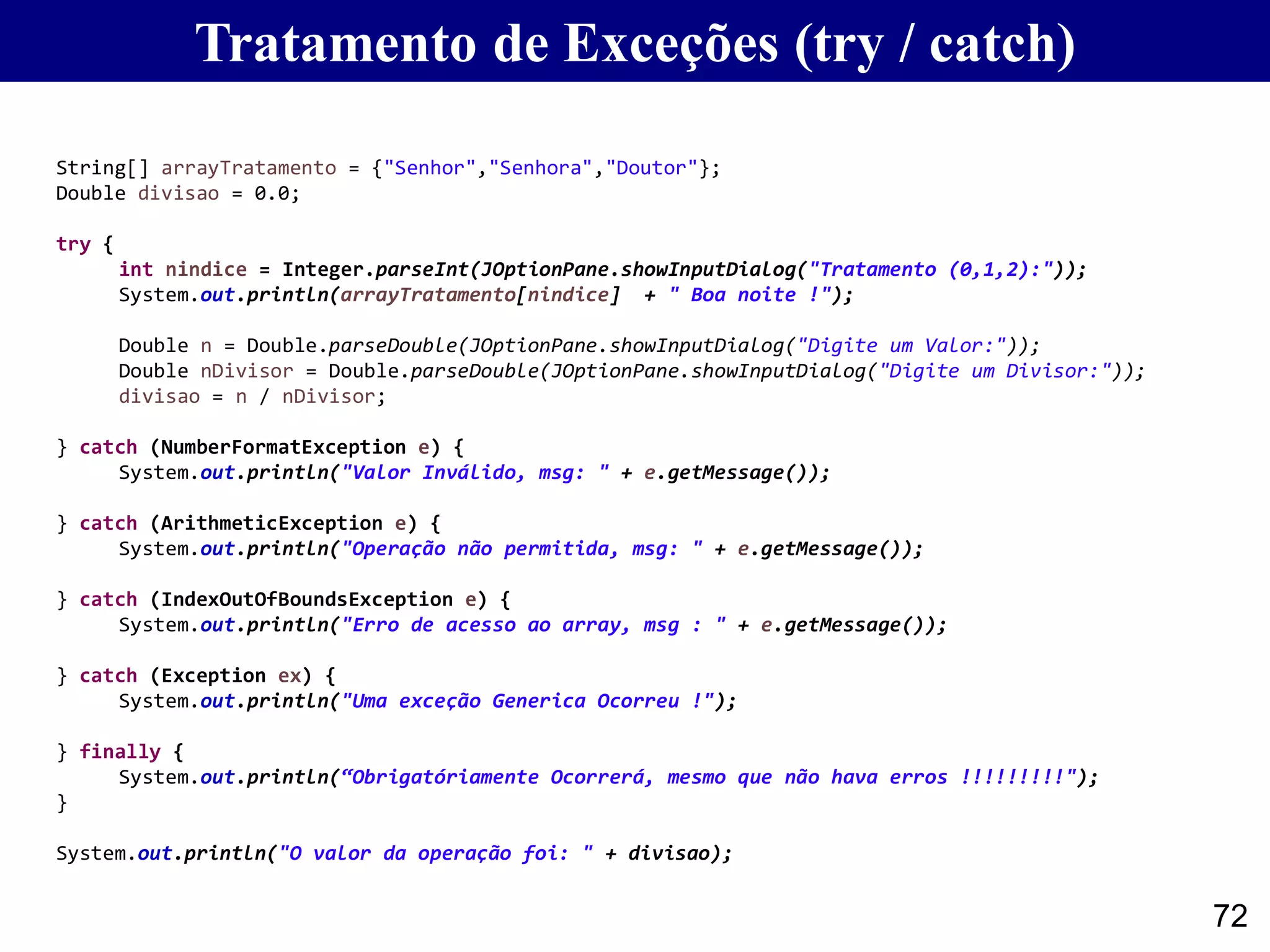 Tratamento de Exceções (try / catch)
72
String[] arrayTratamento = {"Senhor","Senhora","Doutor"};
Double divisao = 0.0;
try {
int nindice = Integer.parseInt(JOptionPane.showInputDialog("Tratamento (0,1,2):"));
System.out.println(arrayTratamento[nindice] + " Boa noite !");
Double n = Double.parseDouble(JOptionPane.showInputDialog("Digite um Valor:"));
Double nDivisor = Double.parseDouble(JOptionPane.showInputDialog("Digite um Divisor:"));
divisao = n / nDivisor;
} catch (NumberFormatException e) {
System.out.println("Valor Inválido, msg: " + e.getMessage());
} catch (ArithmeticException e) {
System.out.println("Operação não permitida, msg: " + e.getMessage());
} catch (IndexOutOfBoundsException e) {
System.out.println("Erro de acesso ao array, msg : " + e.getMessage());
} catch (Exception ex) {
System.out.println("Uma exceção Generica Ocorreu !");
} finally {
System.out.println(“Obrigatóriamente Ocorrerá, mesmo que não hava erros !!!!!!!!!");
}
System.out.println("O valor da operação foi: " + divisao);
 