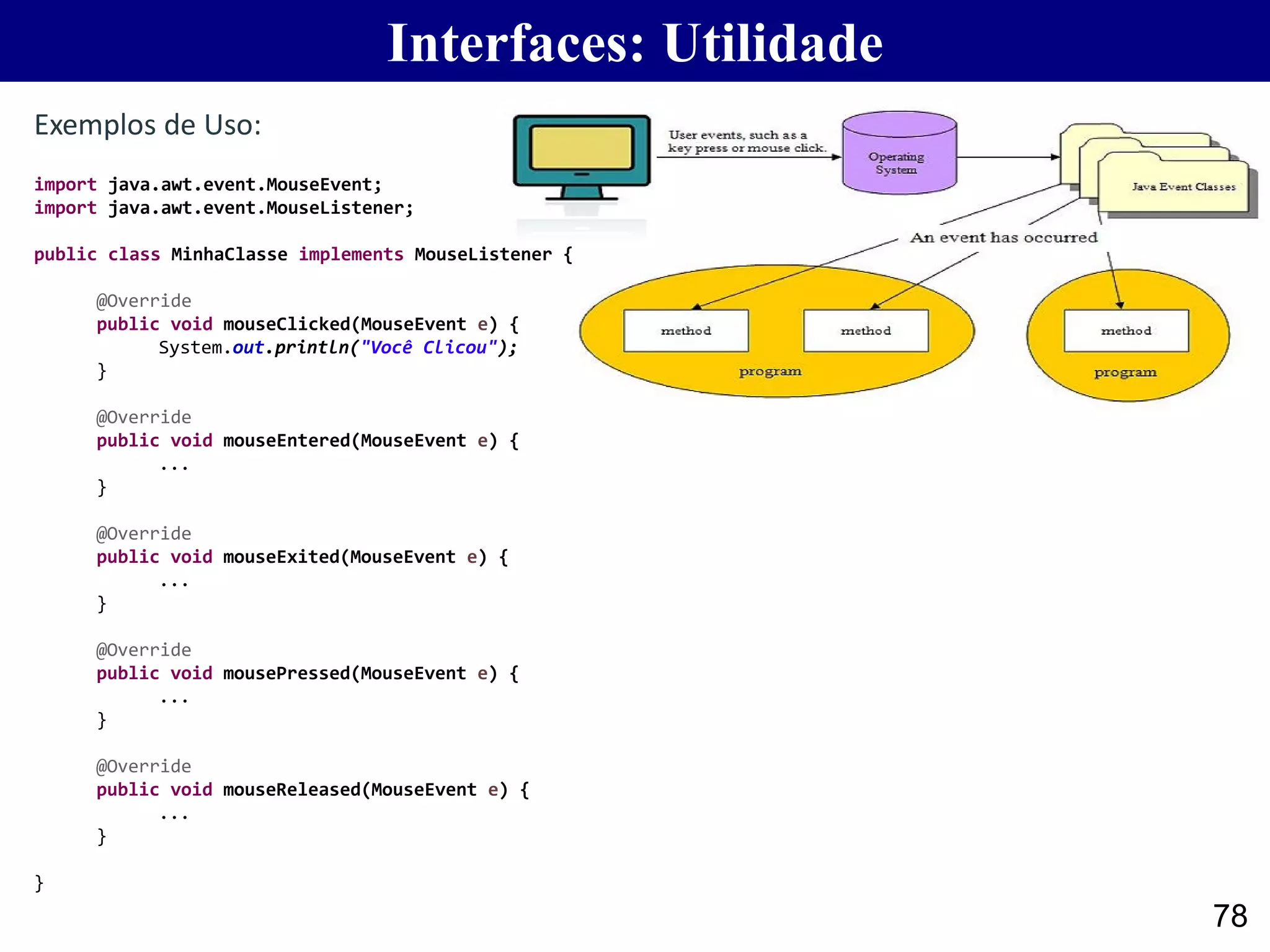 78
Exemplos de Uso:
Interfaces: Utilidade
import java.awt.event.MouseEvent;
import java.awt.event.MouseListener;
public class MinhaClasse implements MouseListener {
@Override
public void mouseClicked(MouseEvent e) {
System.out.println("Você Clicou");
}
@Override
public void mouseEntered(MouseEvent e) {
...
}
@Override
public void mouseExited(MouseEvent e) {
...
}
@Override
public void mousePressed(MouseEvent e) {
...
}
@Override
public void mouseReleased(MouseEvent e) {
...
}
}
 