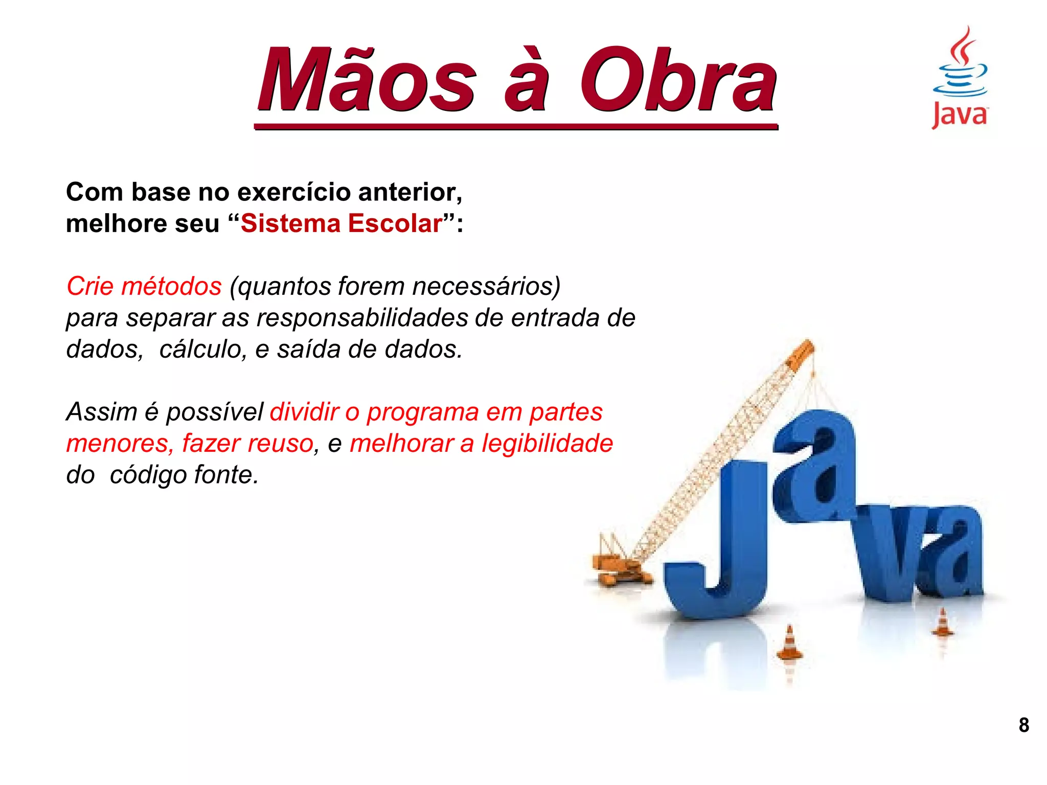 Mãos à Obra
8
Com base no exercício anterior,
melhore seu “Sistema Escolar”:
Crie métodos (quantos forem necessários)
para separar as responsabilidades de entrada de
dados, cálculo, e saída de dados.
Assim é possível dividir o programa em partes
menores, fazer reuso, e melhorar a legibilidade
do código fonte.
 